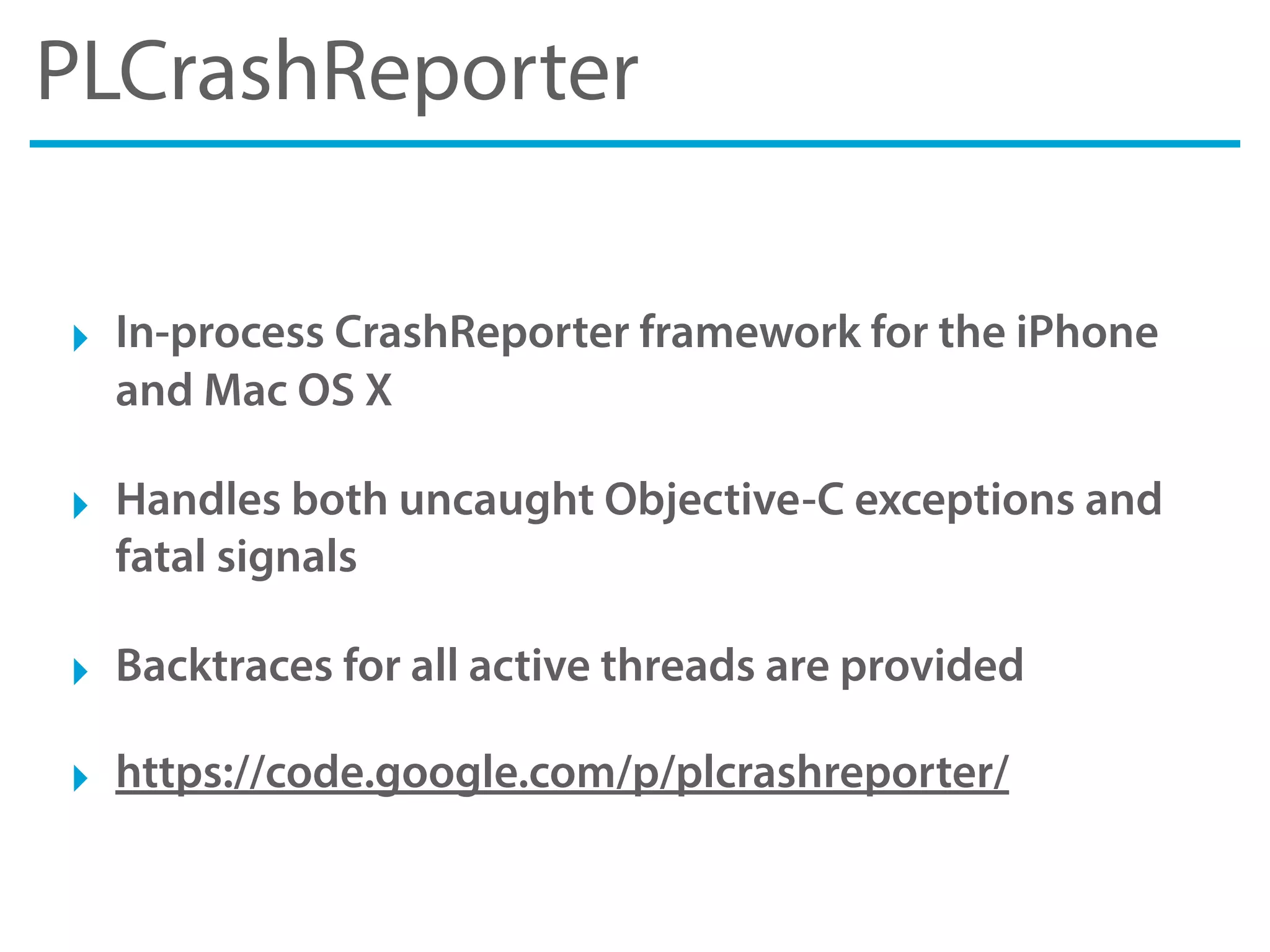 PLCrashReporter
‣ In-process CrashReporter framework for the iPhone
and Mac OS X
‣ Handles both uncaught Objective-C exceptions and
fatal signals
‣ Backtraces for all active threads are provided
‣ https://code.google.com/p/plcrashreporter/
 