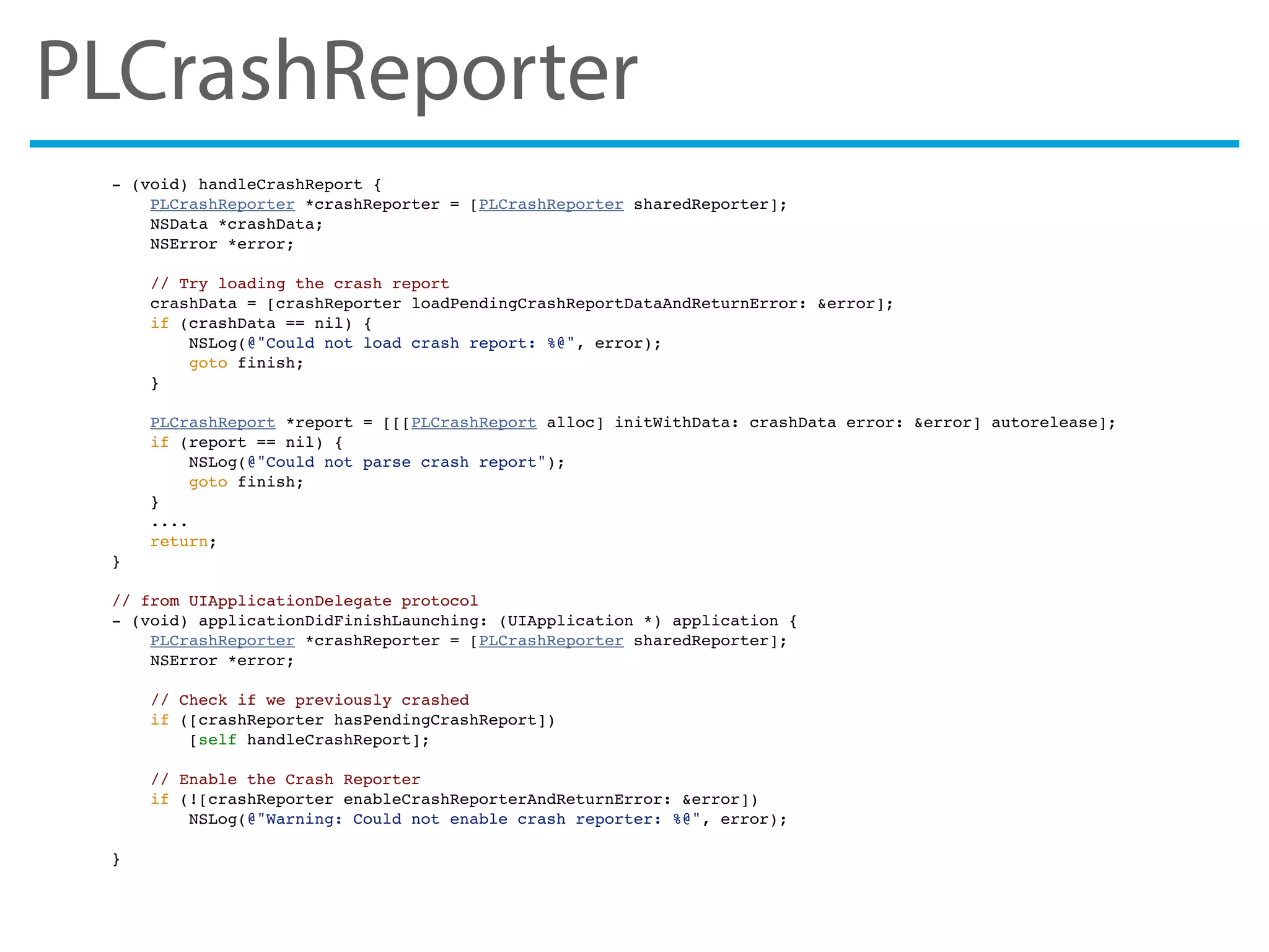 PLCrashReporter
- (void) handleCrashReport {
PLCrashReporter *crashReporter = [PLCrashReporter sharedReporter];
NSData *crashData;
NSError *error;
// Try loading the crash report
crashData = [crashReporter loadPendingCrashReportDataAndReturnError: &error];
if (crashData == nil) {
NSLog(@"Could not load crash report: %@", error);
goto finish;
}
PLCrashReport *report = [[[PLCrashReport alloc] initWithData: crashData error: &error] autorelease];
if (report == nil) {
NSLog(@"Could not parse crash report");
goto finish;
}
....
return;
}
// from UIApplicationDelegate protocol
- (void) applicationDidFinishLaunching: (UIApplication *) application {
PLCrashReporter *crashReporter = [PLCrashReporter sharedReporter];
NSError *error;
// Check if we previously crashed
if ([crashReporter hasPendingCrashReport])
[self handleCrashReport];
// Enable the Crash Reporter
if (![crashReporter enableCrashReporterAndReturnError: &error])
NSLog(@"Warning: Could not enable crash reporter: %@", error);
}
 