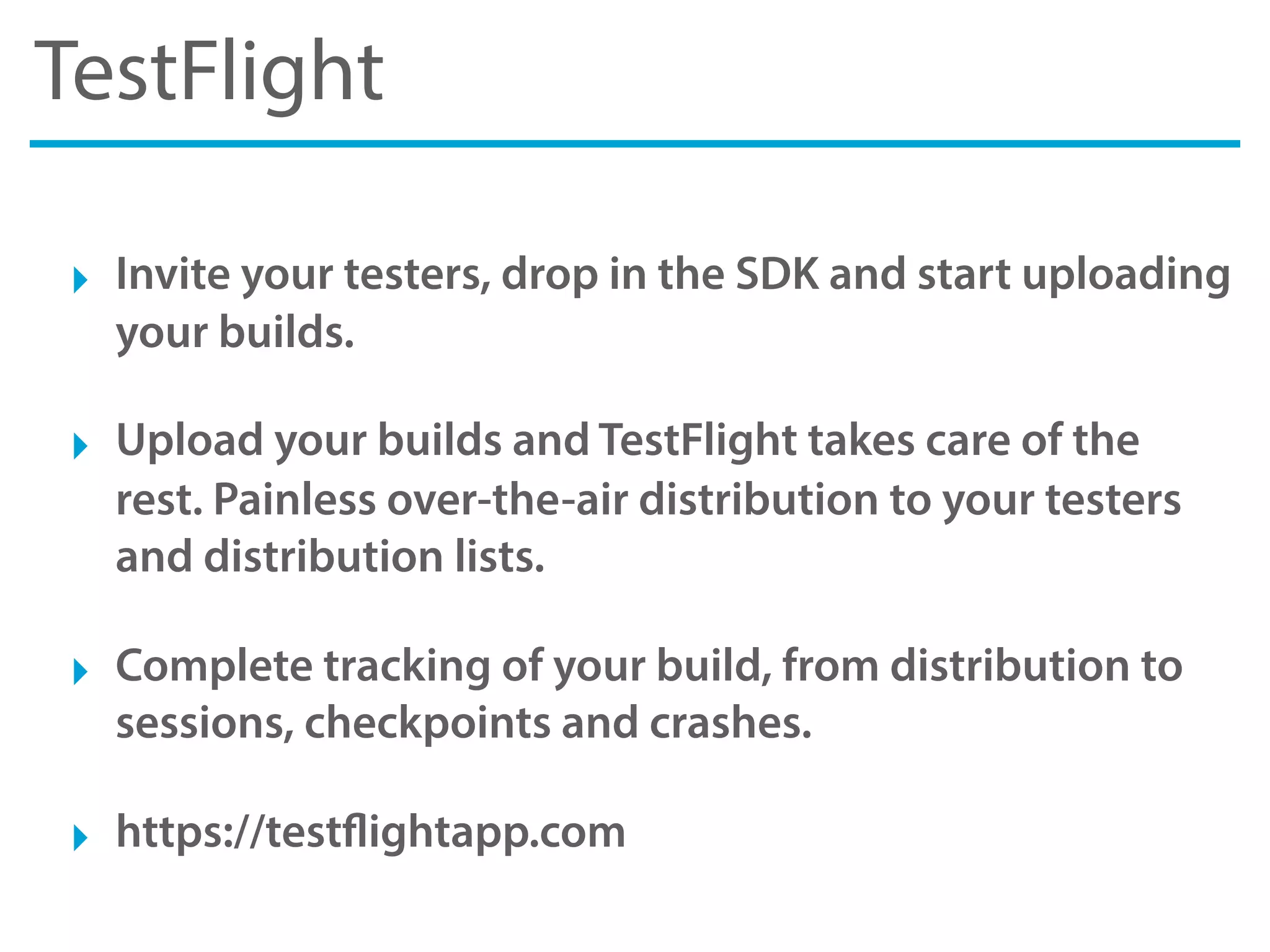 TestFlight
‣ Invite your testers, drop in the SDK and start uploading
your builds.
‣ Upload your builds and TestFlight takes care of the
rest. Painless over-the-air distribution to your testers
and distribution lists.
‣ Complete tracking of your build, from distribution to
sessions, checkpoints and crashes.
‣ https://testflightapp.com
 