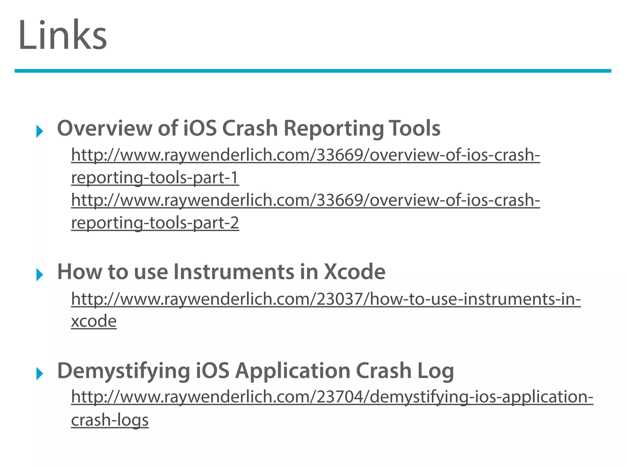 Links
‣ Overview of iOS Crash Reporting Tools
http://www.raywenderlich.com/33669/overview-of-ios-crash-
reporting-tools-part-1
http://www.raywenderlich.com/33669/overview-of-ios-crash-
reporting-tools-part-2
‣ How to use Instruments in Xcode
http://www.raywenderlich.com/23037/how-to-use-instruments-in-
xcode
‣ Demystifying iOS Application Crash Log
http://www.raywenderlich.com/23704/demystifying-ios-application-
crash-logs
 