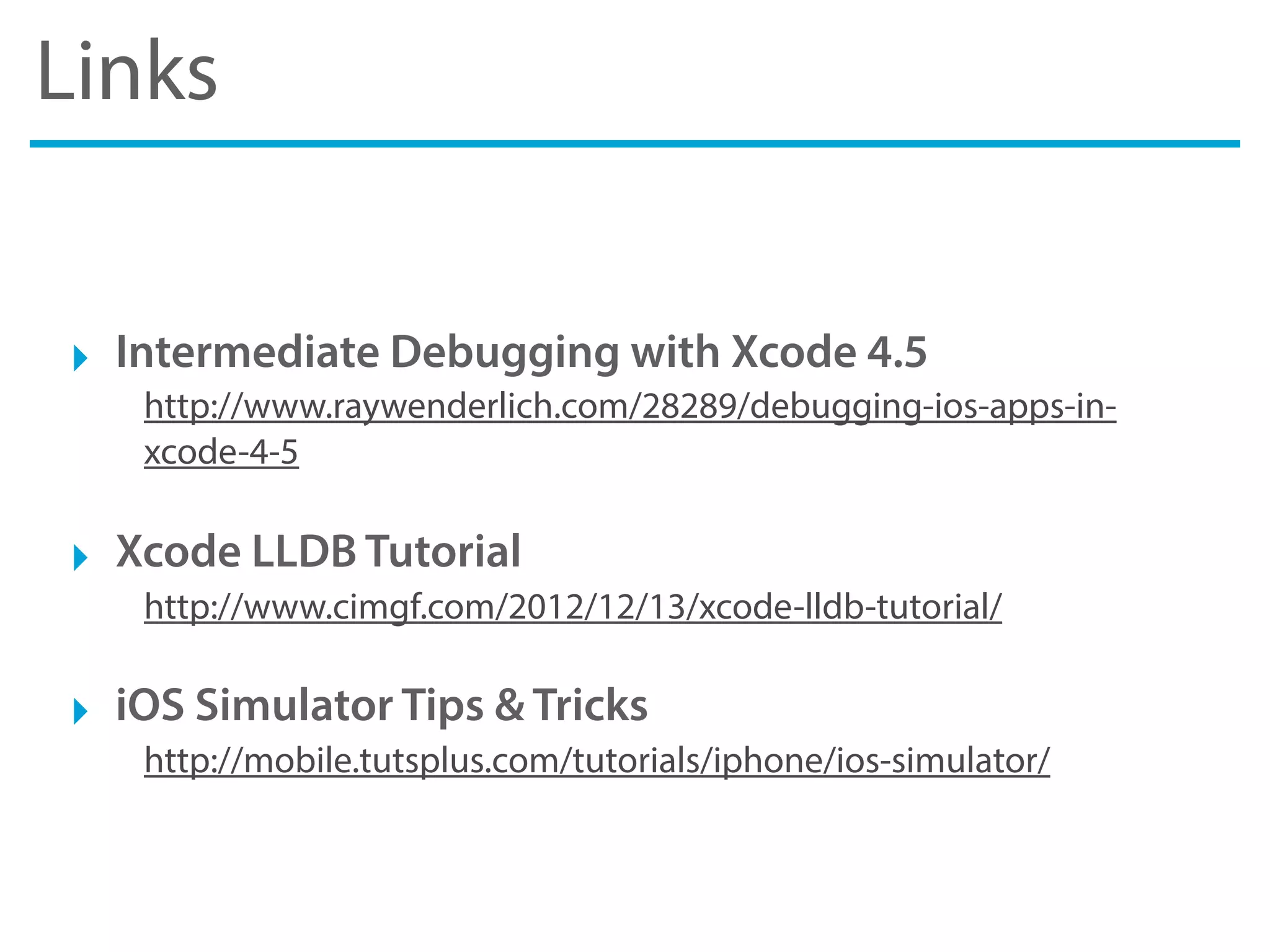 Links
‣ Intermediate Debugging with Xcode 4.5
http://www.raywenderlich.com/28289/debugging-ios-apps-in-
xcode-4-5
‣ Xcode LLDB Tutorial
http://www.cimgf.com/2012/12/13/xcode-lldb-tutorial/
‣ iOS Simulator Tips & Tricks
http://mobile.tutsplus.com/tutorials/iphone/ios-simulator/
 