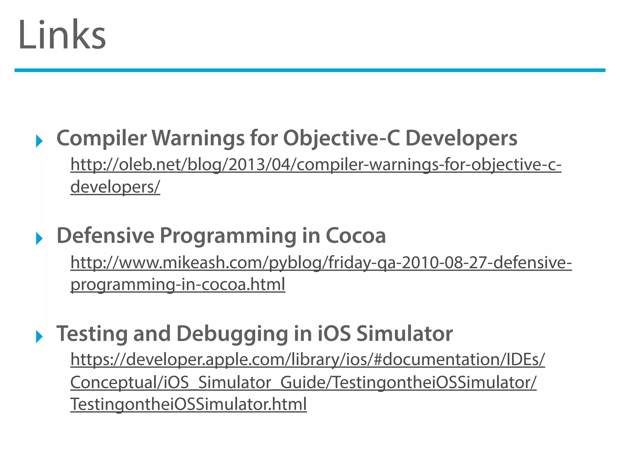 Links
‣ Compiler Warnings for Objective-C Developers
http://oleb.net/blog/2013/04/compiler-warnings-for-objective-c-
developers/
‣ Defensive Programming in Cocoa
http://www.mikeash.com/pyblog/friday-qa-2010-08-27-defensive-
programming-in-cocoa.html
‣ Testing and Debugging in iOS Simulator
https://developer.apple.com/library/ios/#documentation/IDEs/
Conceptual/iOS_Simulator_Guide/TestingontheiOSSimulator/
TestingontheiOSSimulator.html
 