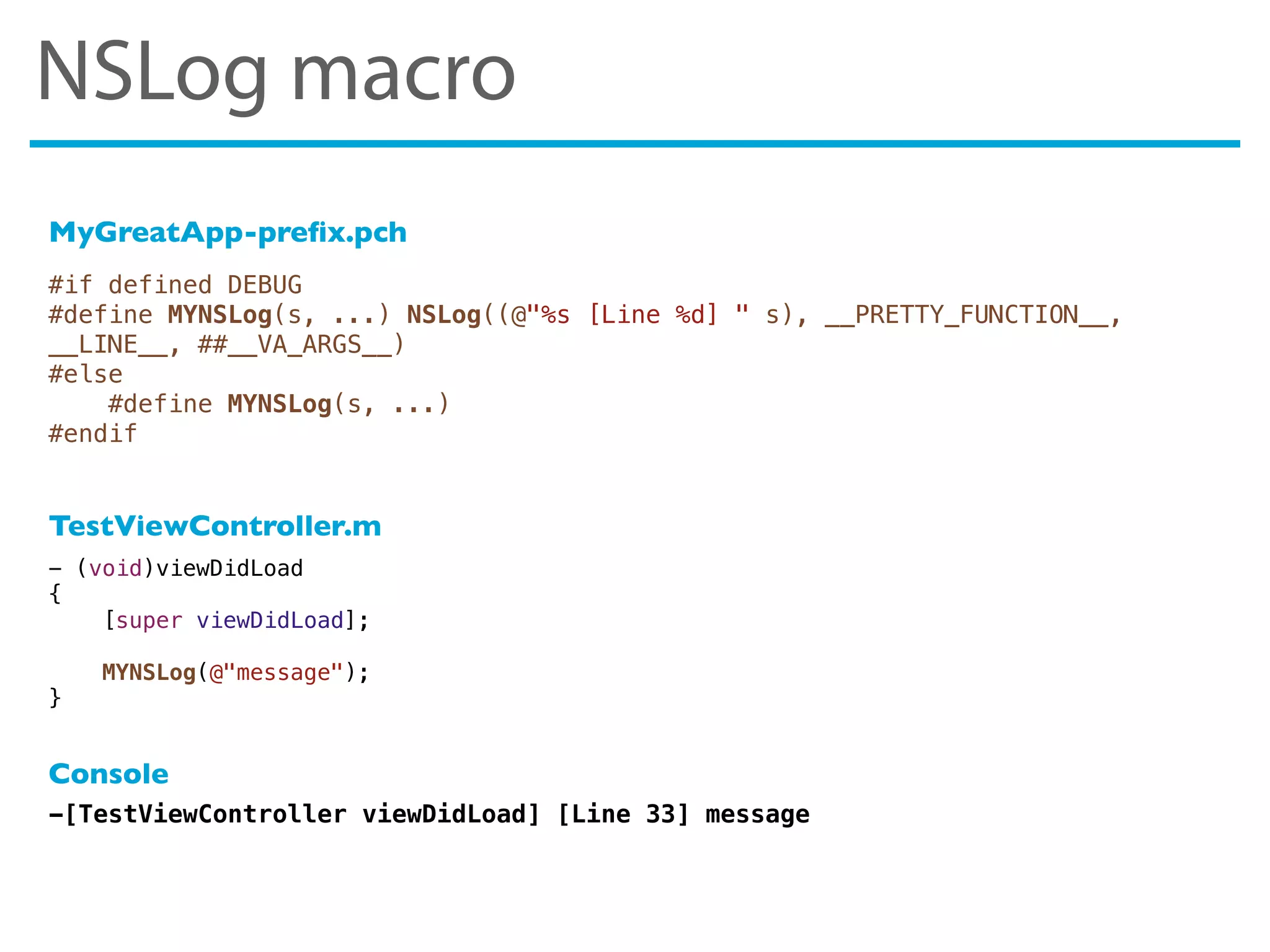 #if defined DEBUG
#define MYNSLog(s, ...) NSLog((@"%s [Line %d] " s), __PRETTY_FUNCTION__,
__LINE__, ##__VA_ARGS__)
#else
#define MYNSLog(s, ...)
#endif
-[TestViewController viewDidLoad] [Line 33] message
- (void)viewDidLoad
{
[super viewDidLoad];
MYNSLog(@"message");
}
MyGreatApp-preﬁx.pch
TestViewController.m
Console
NSLog macro
 