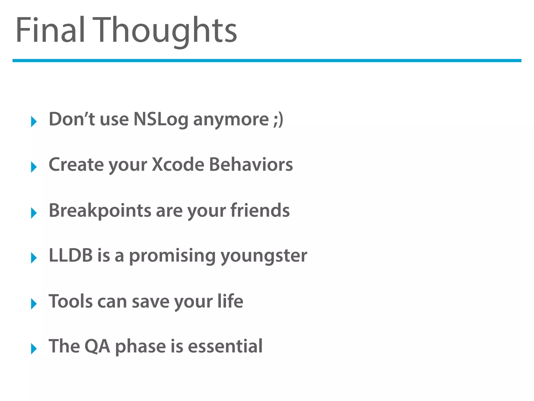 Final Thoughts
‣ Don’t use NSLog anymore ;)
‣ Create your Xcode Behaviors
‣ Breakpoints are your friends
‣ LLDB is a promising youngster
‣ Tools can save your life
‣ The QA phase is essential
 