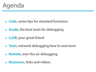 Agenda
‣ Code, some tips for standard functions
‣ Xcode, the best tools for debugging
‣ LLDB, your great friend
‣ Tools, network debugging how to and more
‣ Remote, over the air debugging
‣ Resources, links and videos
 