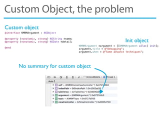 Custom Object, the problem
No summary for custom object
@interface KMRMArgument : NSObject
@property (nonatomic, strong) NSString *name;
@property (nonatomic, strong) NSDate *detail;
@end
KMRMArgument *argument = [[KMRMArgument alloc] init];
argument.title = @"Debugging";
argument.when = @"Some advance techniques";
Init object
Custom object
 