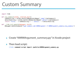 Custom Summary
‣ Create“KMRMArgument_summary.py”in Xcode project
‣ Then load script:
(lldb) command script import /path/to/KMRMArgument_summary.py
import lldb
def arg_summary(valobj, internal_dict):
! nameAsString = valobj.GetChildMemberWithName('_name').GetSummary()
! detailAsString = valobj.GetChildMemberWithName('_detail').GetSummary()
! return 'Title: ' + nameAsString + ' - detail: ' + detailAsString
def __lldb_init_module(debugger, dict):
debugger.HandleCommand('type summary add KRMRArgument -F KRMRArgument_summary.arg_summary')
 