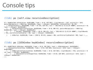 Console tips
(lldb) po [self.view recursiveDescription]
$7 = 0x082a2c60 <UITableView: 0x8971000; frame = (0 0; 320 504); clipsToBounds = YES; autoresize = W+H;
gestureRecognizers = <NSArray: 0x8184be0>; layer = <CALayer: 0x8184570>; contentOffset: {0, 0}>
| <UITableViewCell: 0x8282900; frame = (0 176; 320 44); text = '2013-03-12 21:22:34 +0000'; autoresize = W;
layer = <CALayer: 0x8282a30>>
| | <UITableViewCellContentView: 0x8282a60; frame = (0 0; 300 43); gestureRecognizers = <NSArray:
0x8282c30>; layer = <CALayer: 0x8282ac0>>
| | | <UILabel: 0x8282e50; frame = (10 0; 280 43); text = '2013-03-12 21:22:34 +0000'; clipsToBounds
= YES; userInteractionEnabled = NO; layer = <CALayer: 0x8282ee0>>
| | <UIButton: 0x8282c80; frame = (290 0; 30 43); opaque = NO; userInteractionEnabled = NO; layer = ...
(lldb) po [[UIWindow keyWindow] recursiveDescription]
$5 = 0x08273bc0 <UIWindow: 0x8181010; frame = (0 0; 320 568); layer = <UIWindowLayer: 0x81810e0>>
| <UILayoutContainerView: 0xd06eed0; frame = (0 0; 320 568); autoresize = W+H; layer = <CALayer:
0xd071460>>
| | <UINavigationTransitionView: 0xd09e850; frame = (0 0; 320 568); clipsToBounds = YES; autoresize = W
+H; layer = <CALayer: 0xd09e920>>
| | | <UIViewControllerWrapperView: 0x846e160; frame = (0 64; 320 504); autoresize = W+H; layer =
<CALayer: 0x846e210>>
...
 