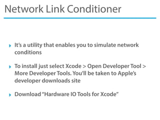 Network Link Conditioner
‣ It’s a utility that enables you to simulate network
conditions
‣ To install just select Xcode > Open Developer Tool >
More Developer Tools. You’ll be taken to Apple’s
developer downloads site
‣ Download“Hardware IO Tools for Xcode”
 