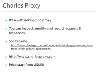 Charles Proxy
‣ It’s a web debugging proxy
‣ You can inspect, modify and record requests &
responses
‣ SSL Proxing
http://www.charlesproxy.com/documentation/faqs/ssl-connections-
from-within-iphone-applications/
‣ http://www.charlesproxy.com
‣ Price start from US$50
 