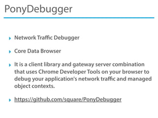 PonyDebugger
‣ Network Traﬃc Debugger
‣ Core Data Browser
‣ It is a client library and gateway server combination
that uses Chrome Developer Tools on your browser to
debug your application's network traﬃc and managed
object contexts.
‣ https://github.com/square/PonyDebugger
 