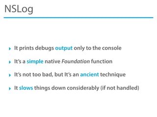 NSLog
‣ It prints debugs output only to the console
‣ It’s a simple native Foundation function
‣ It’s not too bad, but It’s an ancient technique
‣ It slows things down considerably (if not handled)
 