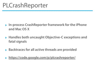 PLCrashReporter
‣ In-process CrashReporter framework for the iPhone
and Mac OS X
‣ Handles both uncaught Objective-C exceptions and
fatal signals
‣ Backtraces for all active threads are provided
‣ https://code.google.com/p/plcrashreporter/
 