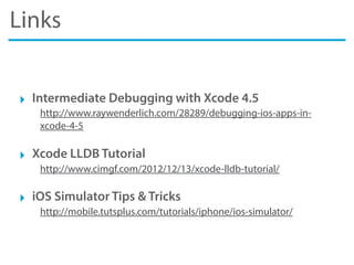 Links
‣ Intermediate Debugging with Xcode 4.5
http://www.raywenderlich.com/28289/debugging-ios-apps-in-
xcode-4-5
‣ Xcode LLDB Tutorial
http://www.cimgf.com/2012/12/13/xcode-lldb-tutorial/
‣ iOS Simulator Tips & Tricks
http://mobile.tutsplus.com/tutorials/iphone/ios-simulator/
 