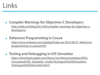 Links
‣ Compiler Warnings for Objective-C Developers
http://oleb.net/blog/2013/04/compiler-warnings-for-objective-c-
developers/
‣ Defensive Programming in Cocoa
http://www.mikeash.com/pyblog/friday-qa-2010-08-27-defensive-
programming-in-cocoa.html
‣ Testing and Debugging in iOS Simulator
https://developer.apple.com/library/ios/#documentation/IDEs/
Conceptual/iOS_Simulator_Guide/TestingontheiOSSimulator/
TestingontheiOSSimulator.html
 
