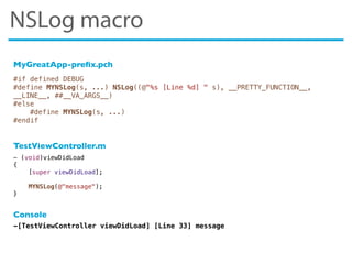 #if defined DEBUG
#define MYNSLog(s, ...) NSLog((@"%s [Line %d] " s), __PRETTY_FUNCTION__,
__LINE__, ##__VA_ARGS__)
#else
#define MYNSLog(s, ...)
#endif
-[TestViewController viewDidLoad] [Line 33] message
- (void)viewDidLoad
{
[super viewDidLoad];
MYNSLog(@"message");
}
MyGreatApp-preﬁx.pch
TestViewController.m
Console
NSLog macro
 