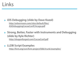 Links
‣ iOS Debugging (slide by Dave Kozol)
http://arbormoon.com/sites/default/files/
ASIDebuggingCocoaConfChicago.pdf
‣ Strong, Better, Faster with Instruments and Debugging
(slide by Kyle Richter)
http://dragonforged.com/CocoaConf.pdf
‣ LLDB Script Examples
http://llvm.org/svn/llvm-project/lldb/trunk/examples/
 