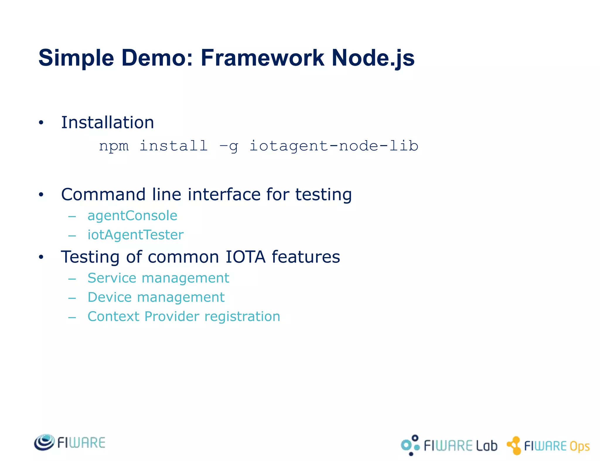 Simple Demo: Framework Node.js
• Installation
npm install –g iotagent-node-lib
• Command line interface for testing
– agentConsole
– iotAgentTester
• Testing of common IOTA features
– Service management
– Device management
– Context Provider registration
 