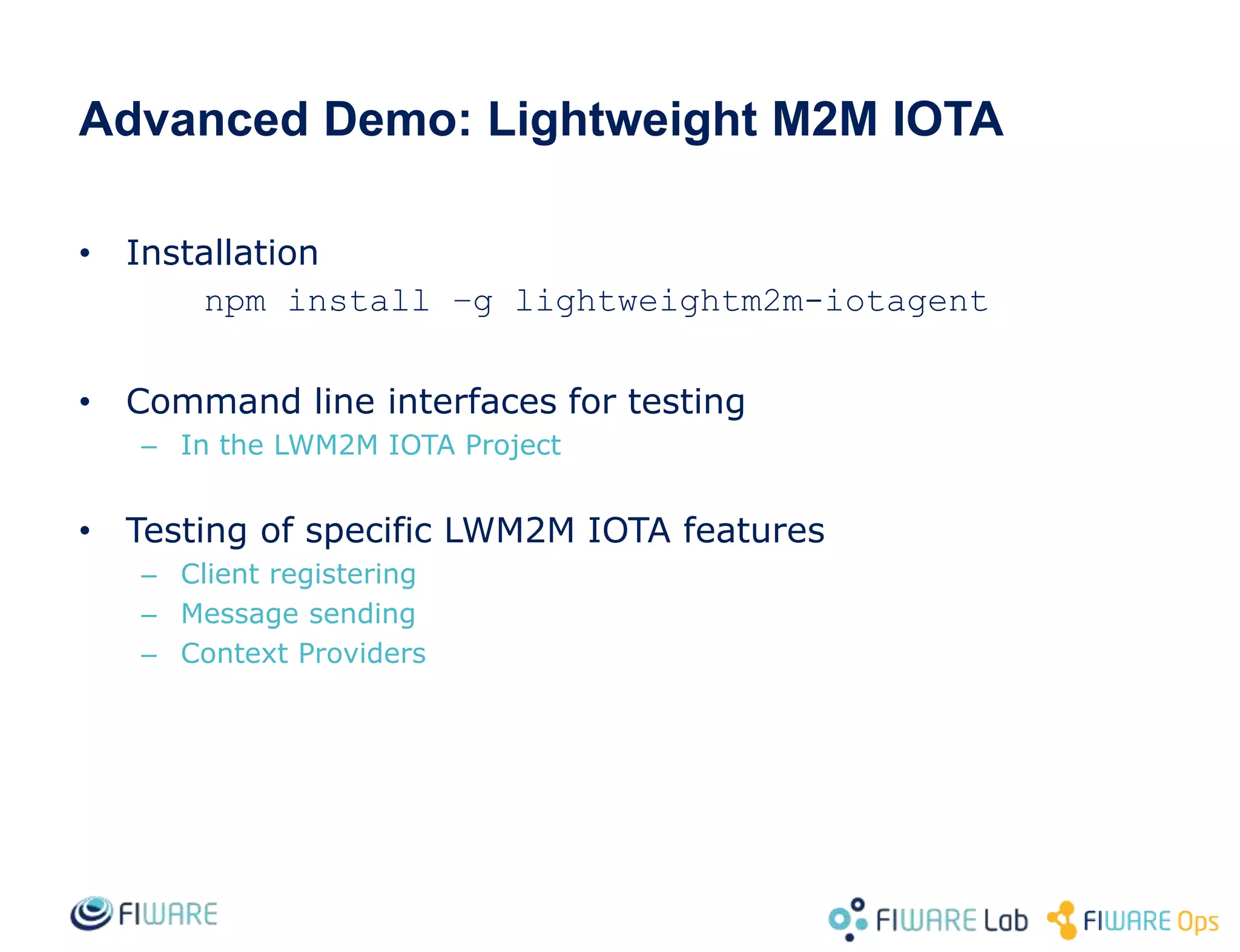 Advanced Demo: Lightweight M2M IOTA
• Installation
npm install –g lightweightm2m-iotagent
• Command line interfaces for testing
– In the LWM2M IOTA Project
• Testing of specific LWM2M IOTA features
– Client registering
– Message sending
– Context Providers
 