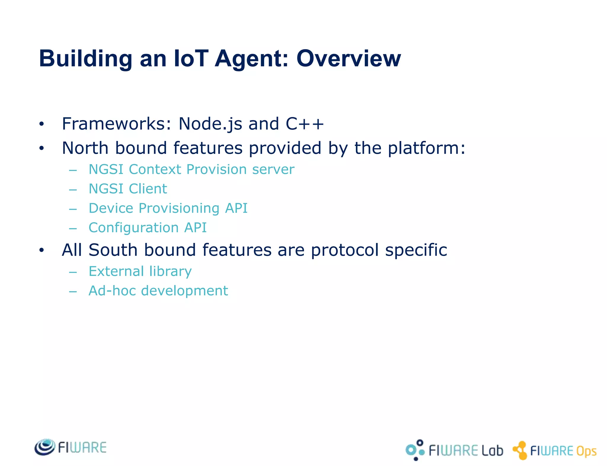 Building an IoT Agent: Overview
• Frameworks: Node.js and C++
• North bound features provided by the platform:
– NGSI Context Provision server
– NGSI Client
– Device Provisioning API
– Configuration API
• All South bound features are protocol specific
– External library
– Ad-hoc development
 