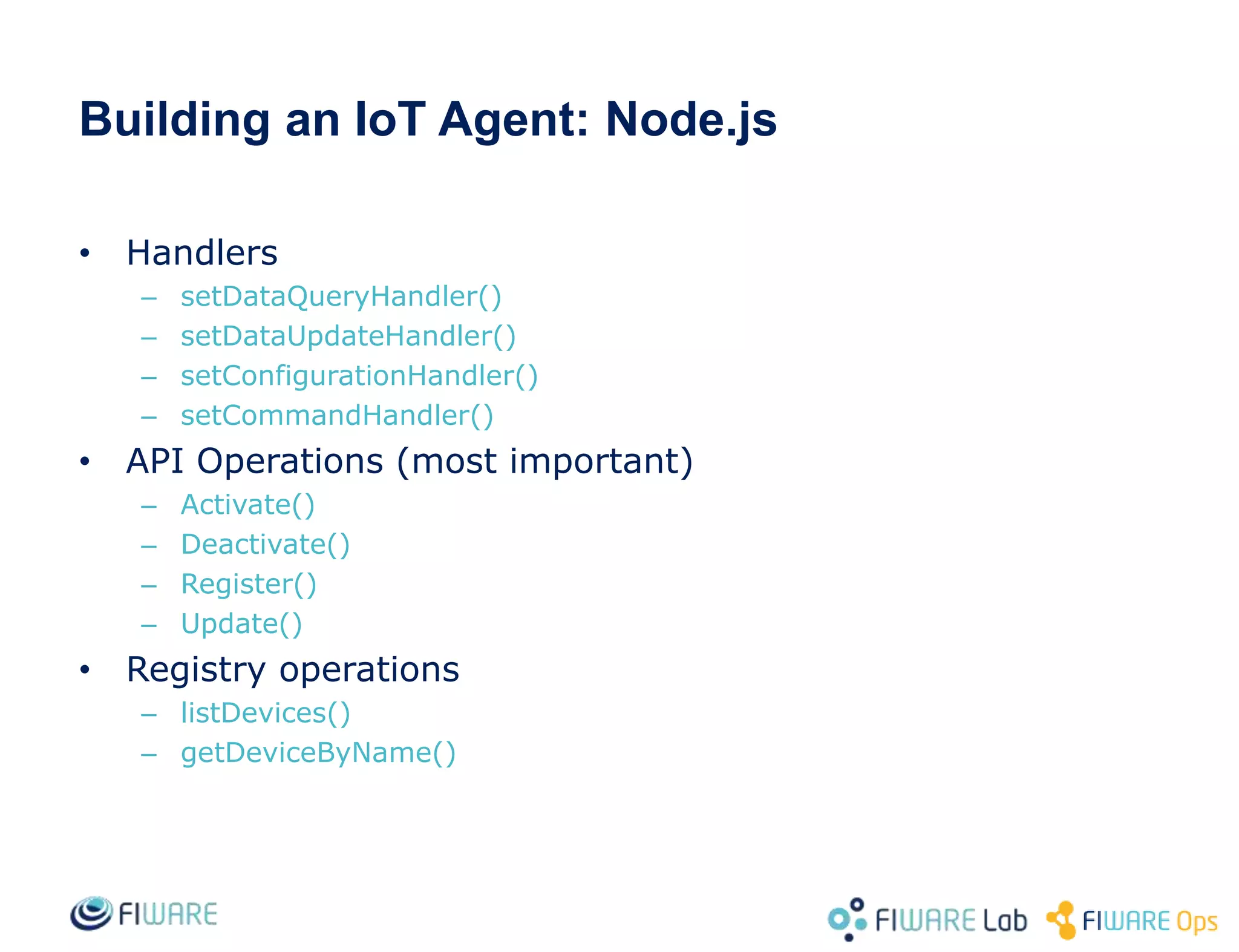 Building an IoT Agent: Node.js
• Handlers
– setDataQueryHandler()
– setDataUpdateHandler()
– setConfigurationHandler()
– setCommandHandler()
• API Operations (most important)
– Activate()
– Deactivate()
– Register()
– Update()
• Registry operations
– listDevices()
– getDeviceByName()
 