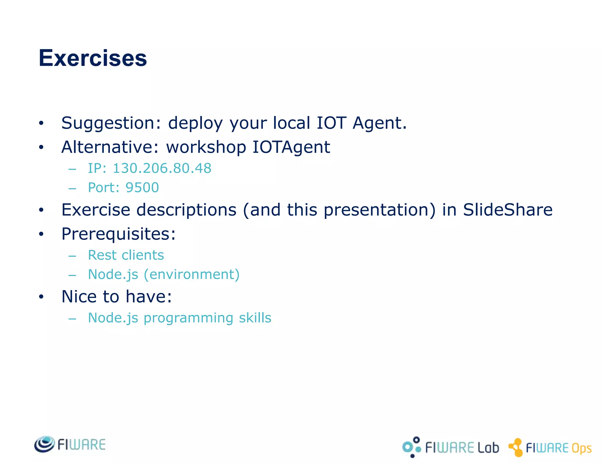 Exercises
• Suggestion: deploy your local IOT Agent.
• Alternative: workshop IOTAgent
– IP: 130.206.80.48
– Port: 9500
• Exercise descriptions (and this presentation) in SlideShare
• Prerequisites:
– Rest clients
– Node.js (environment)
• Nice to have:
– Node.js programming skills
 