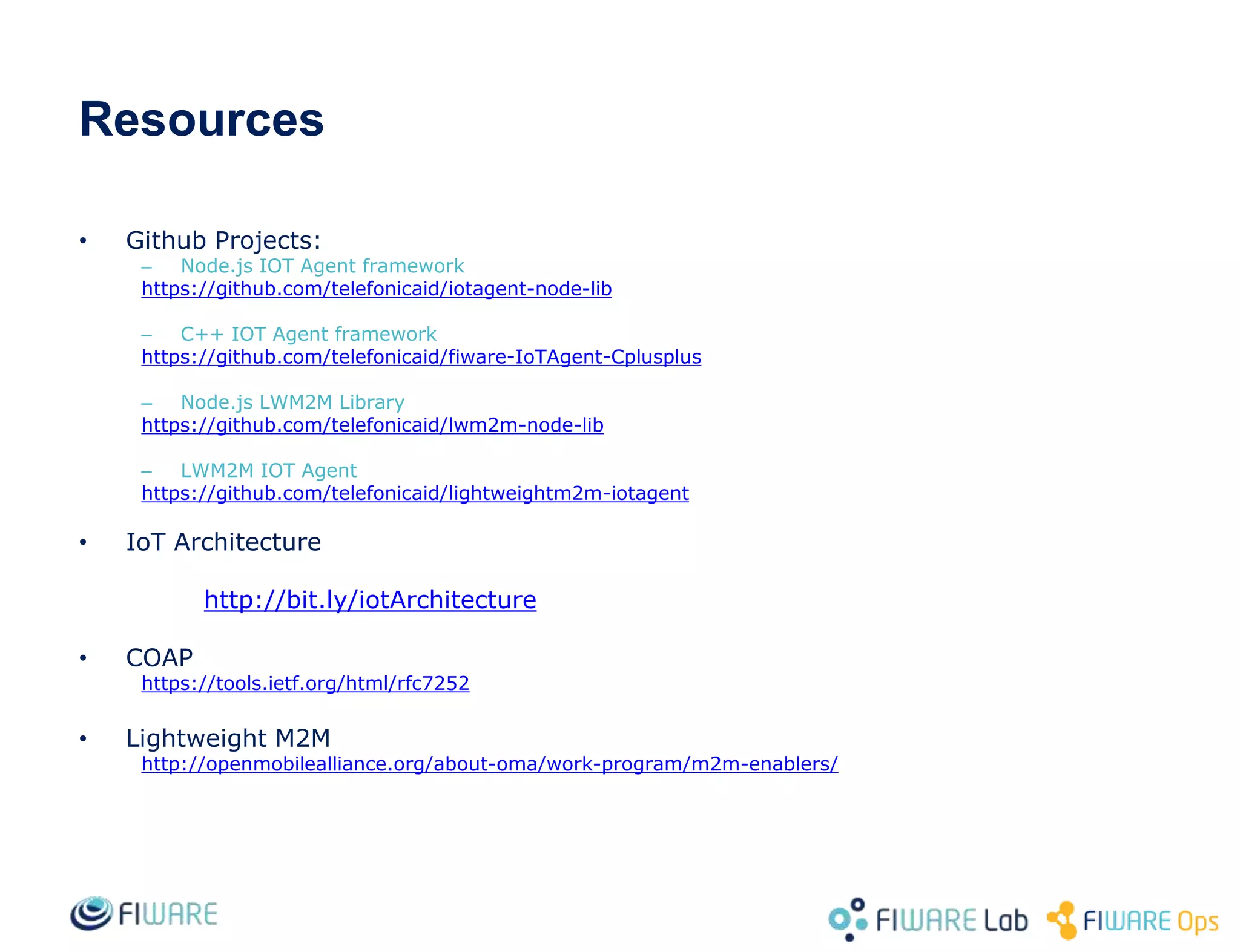 Resources
• Github Projects:
– Node.js IOT Agent framework
https://github.com/telefonicaid/iotagent-node-lib
– C++ IOT Agent framework
https://github.com/telefonicaid/fiware-IoTAgent-Cplusplus
– Node.js LWM2M Library
https://github.com/telefonicaid/lwm2m-node-lib
– LWM2M IOT Agent
https://github.com/telefonicaid/lightweightm2m-iotagent
• IoT Architecture
http://bit.ly/iotArchitecture
• COAP
https://tools.ietf.org/html/rfc7252
• Lightweight M2M
http://openmobilealliance.org/about-oma/work-program/m2m-enablers/
 