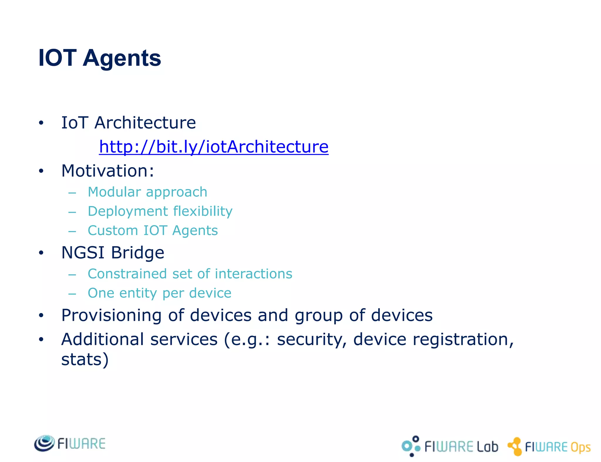IOT Agents
• IoT Architecture
http://bit.ly/iotArchitecture
• Motivation:
– Modular approach
– Deployment flexibility
– Custom IOT Agents
• NGSI Bridge
– Constrained set of interactions
– One entity per device
• Provisioning of devices and group of devices
• Additional services (e.g.: security, device registration,
stats)
 