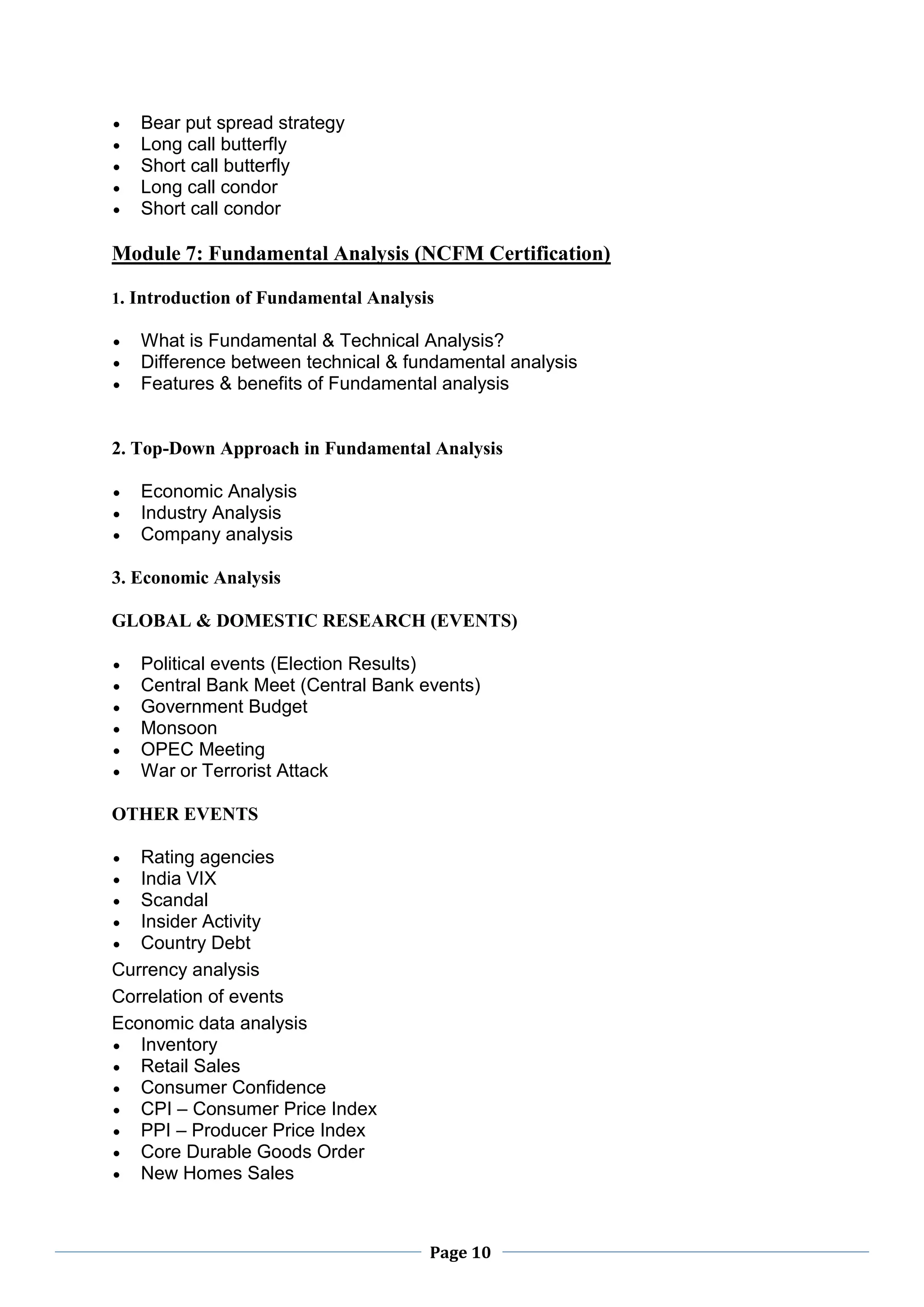 Page 10
 Bear put spread strategy
 Long call butterfly
 Short call butterfly
 Long call condor
 Short call condor
Module 7: Fundamental Analysis (NCFM Certification)
1. Introduction of Fundamental Analysis
 What is Fundamental & Technical Analysis?
 Difference between technical & fundamental analysis
 Features & benefits of Fundamental analysis
2. Top-Down Approach in Fundamental Analysis
 Economic Analysis
 Industry Analysis
 Company analysis
3. Economic Analysis
GLOBAL & DOMESTIC RESEARCH (EVENTS)
 Political events (Election Results)
 Central Bank Meet (Central Bank events)
 Government Budget
 Monsoon
 OPEC Meeting
 War or Terrorist Attack
OTHER EVENTS
 Rating agencies
 India VIX
 Scandal
 Insider Activity
 Country Debt
Currency analysis
Correlation of events
Economic data analysis
 Inventory
 Retail Sales
 Consumer Confidence
 CPI – Consumer Price Index
 PPI – Producer Price Index
 Core Durable Goods Order
 New Homes Sales
 