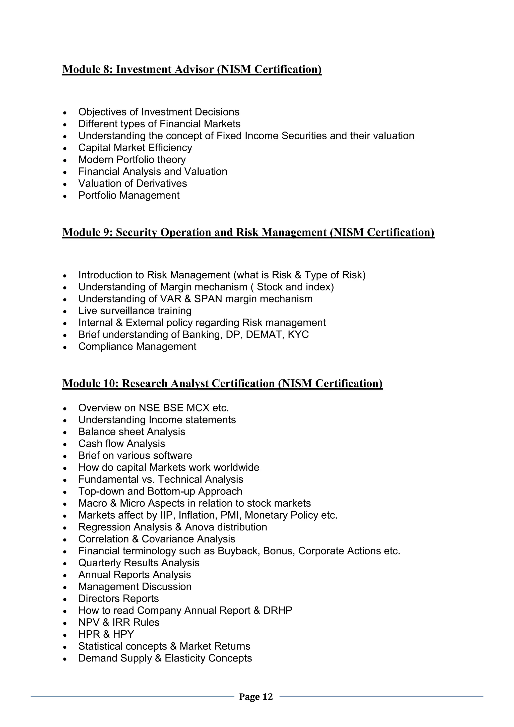 Page 12
Module 8: Investment Advisor (NISM Certification)
 Objectives of Investment Decisions
 Different types of Financial Markets
 Understanding the concept of Fixed Income Securities and their valuation
 Capital Market Efficiency
 Modern Portfolio theory
 Financial Analysis and Valuation
 Valuation of Derivatives
 Portfolio Management
Module 9: Security Operation and Risk Management (NISM Certification)
 Introduction to Risk Management (what is Risk & Type of Risk)
 Understanding of Margin mechanism ( Stock and index)
 Understanding of VAR & SPAN margin mechanism
 Live surveillance training
 Internal & External policy regarding Risk management
 Brief understanding of Banking, DP, DEMAT, KYC
 Compliance Management
Module 10: Research Analyst Certification (NISM Certification)
 Overview on NSE BSE MCX etc.
 Understanding Income statements
 Balance sheet Analysis
 Cash flow Analysis
 Brief on various software
 How do capital Markets work worldwide
 Fundamental vs. Technical Analysis
 Top-down and Bottom-up Approach
 Macro & Micro Aspects in relation to stock markets
 Markets affect by IIP, Inflation, PMI, Monetary Policy etc.
 Regression Analysis & Anova distribution
 Correlation & Covariance Analysis
 Financial terminology such as Buyback, Bonus, Corporate Actions etc.
 Quarterly Results Analysis
 Annual Reports Analysis
 Management Discussion
 Directors Reports
 How to read Company Annual Report & DRHP
 NPV & IRR Rules
 HPR & HPY
 Statistical concepts & Market Returns
 Demand Supply & Elasticity Concepts
 
