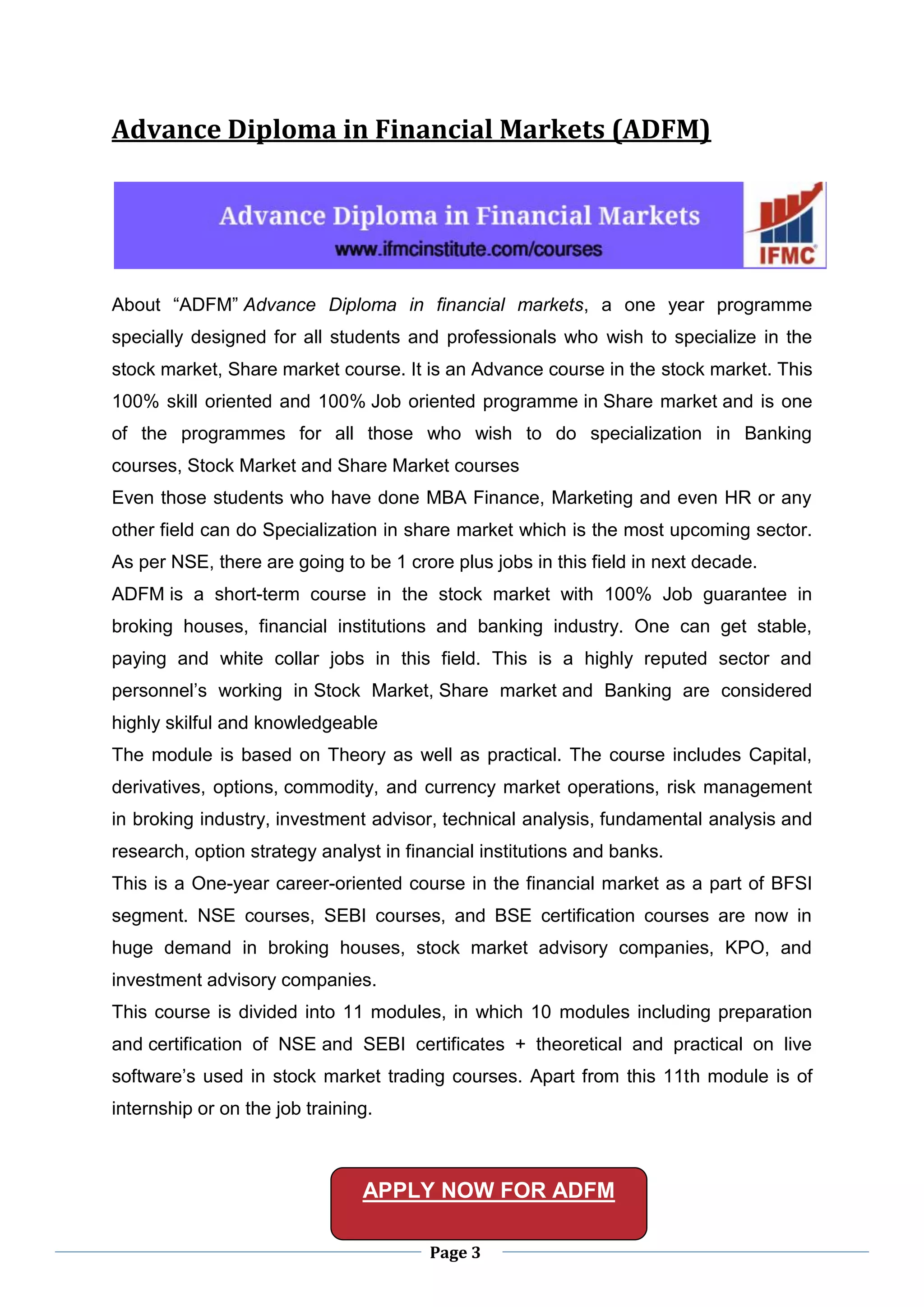 Page 3
Advance Diploma in Financial Markets (ADFM)
About “ADFM” Advance Diploma in financial markets, a one year programme
specially designed for all students and professionals who wish to specialize in the
stock market, Share market course. It is an Advance course in the stock market. This
100% skill oriented and 100% Job oriented programme in Share market and is one
of the programmes for all those who wish to do specialization in Banking
courses, Stock Market and Share Market courses
Even those students who have done MBA Finance, Marketing and even HR or any
other field can do Specialization in share market which is the most upcoming sector.
As per NSE, there are going to be 1 crore plus jobs in this field in next decade.
ADFM is a short-term course in the stock market with 100% Job guarantee in
broking houses, financial institutions and banking industry. One can get stable,
paying and white collar jobs in this field. This is a highly reputed sector and
personnel’s working in Stock Market, Share market and Banking are considered
highly skilful and knowledgeable
The module is based on Theory as well as practical. The course includes Capital,
derivatives, options, commodity, and currency market operations, risk management
in broking industry, investment advisor, technical analysis, fundamental analysis and
research, option strategy analyst in financial institutions and banks.
This is a One-year career-oriented course in the financial market as a part of BFSI
segment. NSE courses, SEBI courses, and BSE certification courses are now in
huge demand in broking houses, stock market advisory companies, KPO, and
investment advisory companies.
This course is divided into 11 modules, in which 10 modules including preparation
and certification of NSE and SEBI certificates + theoretical and practical on live
software’s used in stock market trading courses. Apart from this 11th module is of
internship or on the job training.
APPLY NOW FOR ADFM
 