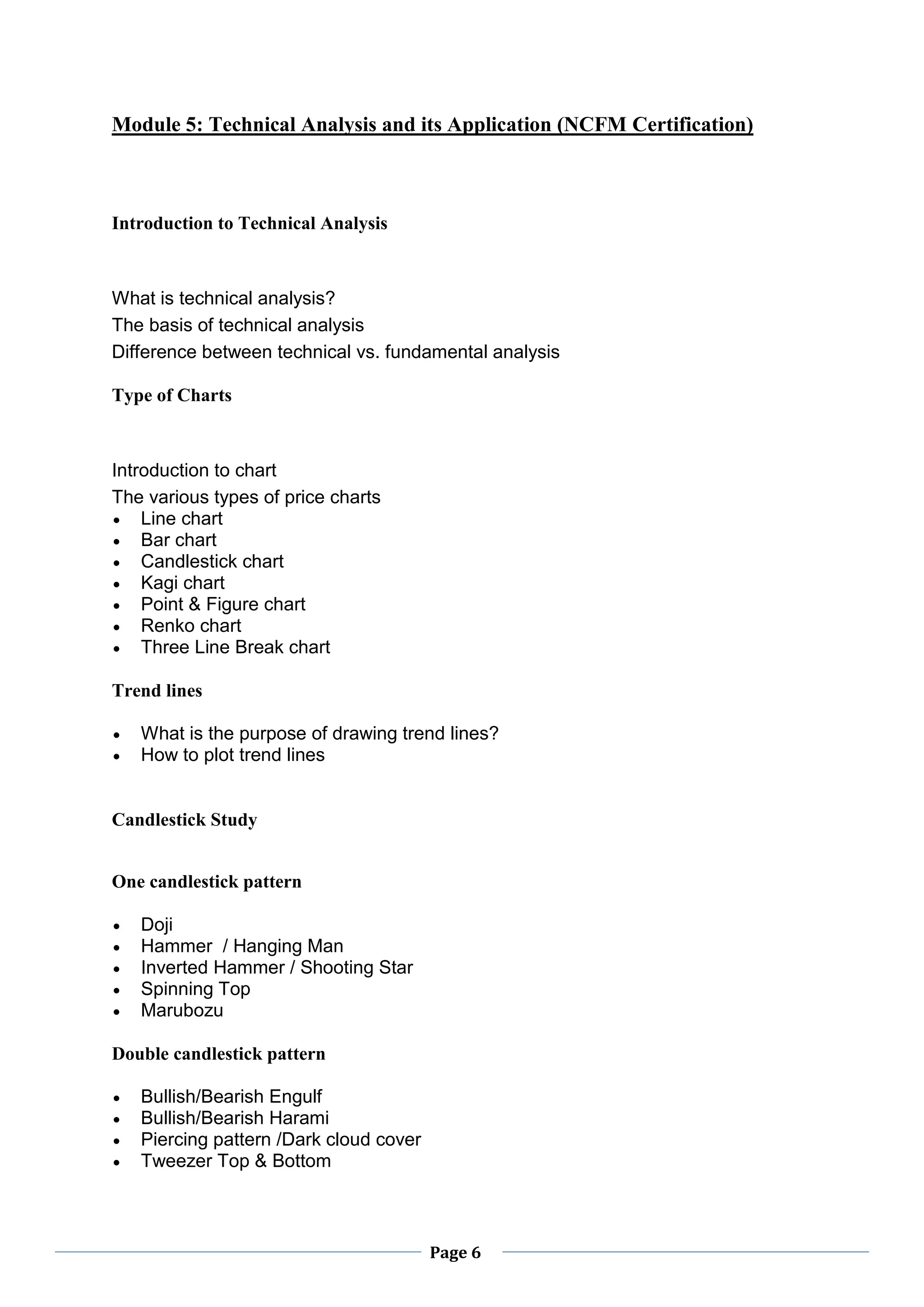 Page 6
Module 5: Technical Analysis and its Application (NCFM Certification)
Introduction to Technical Analysis
What is technical analysis?
The basis of technical analysis
Difference between technical vs. fundamental analysis
Type of Charts
Introduction to chart
The various types of price charts
 Line chart
 Bar chart
 Candlestick chart
 Kagi chart
 Point & Figure chart
 Renko chart
 Three Line Break chart
Trend lines
 What is the purpose of drawing trend lines?
 How to plot trend lines
Candlestick Study
One candlestick pattern
 Doji
 Hammer / Hanging Man
 Inverted Hammer / Shooting Star
 Spinning Top
 Marubozu
Double candlestick pattern
 Bullish/Bearish Engulf
 Bullish/Bearish Harami
 Piercing pattern /Dark cloud cover
 Tweezer Top & Bottom
 