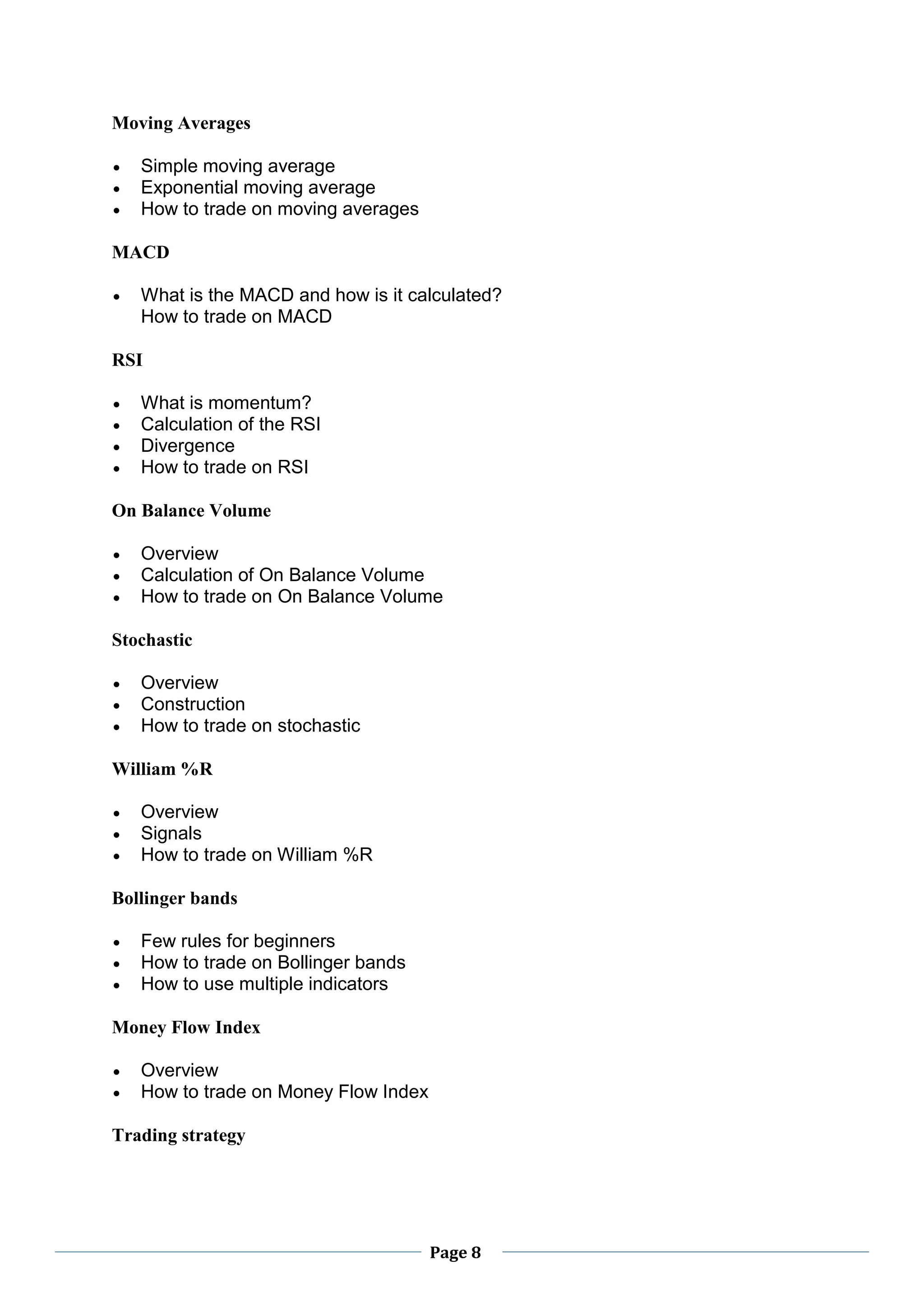 Page 8
Moving Averages
 Simple moving average
 Exponential moving average
 How to trade on moving averages
MACD
 What is the MACD and how is it calculated?
How to trade on MACD
RSI
 What is momentum?
 Calculation of the RSI
 Divergence
 How to trade on RSI
On Balance Volume
 Overview
 Calculation of On Balance Volume
 How to trade on On Balance Volume
Stochastic
 Overview
 Construction
 How to trade on stochastic
William %R
 Overview
 Signals
 How to trade on William %R
Bollinger bands
 Few rules for beginners
 How to trade on Bollinger bands
 How to use multiple indicators
Money Flow Index
 Overview
 How to trade on Money Flow Index
Trading strategy
 