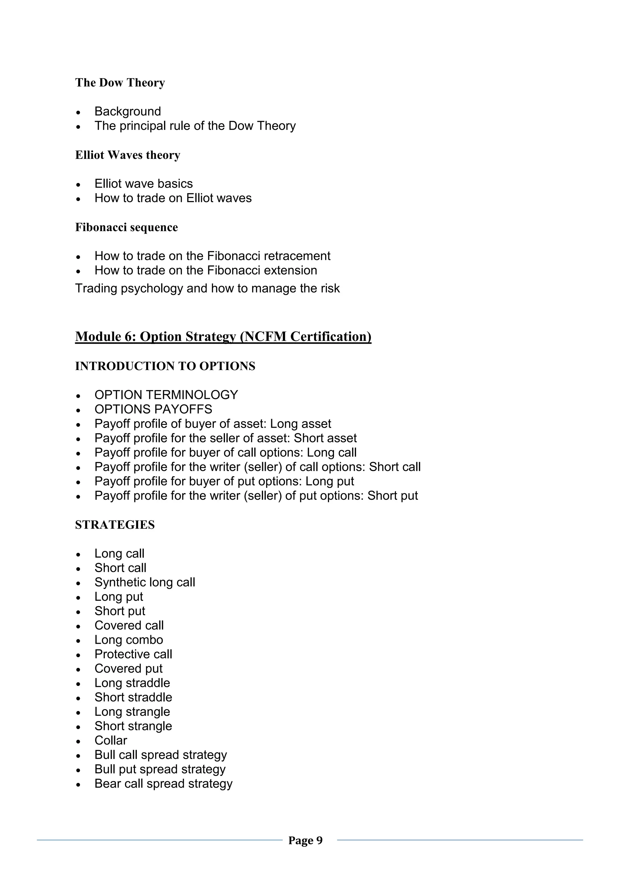 Page 9
The Dow Theory
 Background
 The principal rule of the Dow Theory
Elliot Waves theory
 Elliot wave basics
 How to trade on Elliot waves
Fibonacci sequence
 How to trade on the Fibonacci retracement
 How to trade on the Fibonacci extension
Trading psychology and how to manage the risk
Module 6: Option Strategy (NCFM Certification)
INTRODUCTION TO OPTIONS
 OPTION TERMINOLOGY
 OPTIONS PAYOFFS
 Payoff profile of buyer of asset: Long asset
 Payoff profile for the seller of asset: Short asset
 Payoff profile for buyer of call options: Long call
 Payoff profile for the writer (seller) of call options: Short call
 Payoff profile for buyer of put options: Long put
 Payoff profile for the writer (seller) of put options: Short put
STRATEGIES
 Long call
 Short call
 Synthetic long call
 Long put
 Short put
 Covered call
 Long combo
 Protective call
 Covered put
 Long straddle
 Short straddle
 Long strangle
 Short strangle
 Collar
 Bull call spread strategy
 Bull put spread strategy
 Bear call spread strategy
 