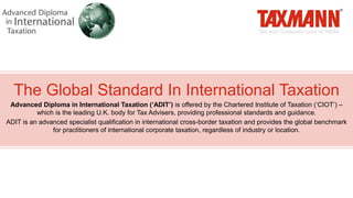 The Global Standard In International Taxation
Advanced Diploma in International Taxation (‘ADIT’) is offered by the Chartered Institute of Taxation (‘CIOT’) –
which is the leading U.K. body for Tax Advisers, providing professional standards and guidance.
ADIT is an advanced specialist qualification in international cross-border taxation and provides the global benchmark
for practitioners of international corporate taxation, regardless of industry or location.
 