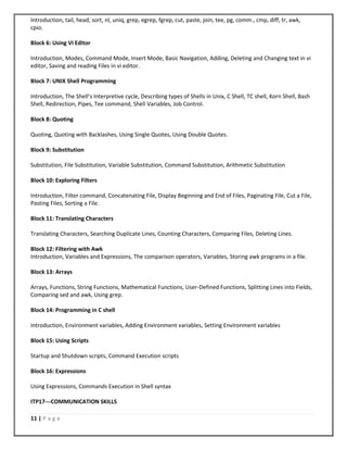 11 | P a g e
Introduction, tail, head, sort, nl, uniq, grep, egrep, fgrep, cut, paste, join, tee, pg, comm., cmp, diff, tr, awk,
cpio.
Block 6: Using Vi Editor
Introduction, Modes, Command Mode, Insert Mode, Basic Navigation, Adding, Deleting and Changing text in vi
editor, Saving and reading Files in vi editor.
Block 7: UNIX Shell Programming
Introduction, The Shell’s Interpretive cycle, Describing types of Shells in Unix, C Shell, TC shell, Korn Shell, Bash
Shell, Redirection, Pipes, Tee command, Shell Variables, Job Control.
Block 8: Quoting
Quoting, Quoting with Backlashes, Using Single Quotes, Using Double Quotes.
Block 9: Substitution
Substitution, File Substitution, Variable Substitution, Command Substitution, Arithmetic Substitution
Block 10: Exploring Filters
Introduction, Filter command, Concatenating File, Display Beginning and End of Files, Paginating File, Cut a File,
Pasting Files, Sorting a File.
Block 11: Translating Characters
Translating Characters, Searching Duplicate Lines, Counting Characters, Comparing Files, Deleting Lines.
Block 12: Filtering with Awk
Introduction, Variables and Expressions, The comparison operators, Variables, Storing awk programs in a file.
Block 13: Arrays
Arrays, Functions, String Functions, Mathematical Functions, User-Defined Functions, Splitting Lines into Fields,
Comparing sed and awk, Using grep.
Block 14: Programming in C shell
Introduction, Environment variables, Adding Environment variables, Setting Environment variables
Block 15: Using Scripts
Startup and Shutdown scripts, Command Execution scripts
Block 16: Expressions
Using Expressions, Commands Execution in Shell syntax
ITP17---COMMUNICATION SKILLS
 