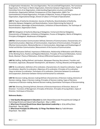 15 | P a g e
an Organisation Introduction, The Line Organisation, The Line and Staff Organisation, The Functional
Organisation, The Project or Matrix Organisation, Distinction between Organisations, The Need for
Committee Form of an Organisation, Understanding Organisation‐structure and Designs
Introduction, Organisation Defined, Consequences of Poor Organisation, AMA's Ten
Commandments of Good Organisation, Principles of Objective, Process of Organising, Functions of
Organisation, Organisational Design, Division of Labour or Principle of Specialisation.
UNIT V: Types of Authority Introduction, Sources of Authority, Decentralisation of Authority,
Distinction Between Delegation and Decentralisation, Factors Determining the Extent of
Decentralisation, Advantages of Decentralisation, Limitations of Decentralisation, The Technique of
Decentralisation, Organisation Charts.
UNIT VI: Delegation of Authority Meaning of Delegation, Formal and Informal Delegation,
Characteristics of Delegation, Limitations of Delegation, Process of Delegation, Merits of Delegation,
Principles of Delegation, Weaknesses of Delegation.
UNITVII: Communication Communication Defined, Elements of Communication, Characteristics of a
Good Communication, Objectives of Communication, Importance of Communication, Principles of
Effective Communication, Obstacles/Barriers in Communication, Advantages and Disadvantages of
Verbal and Written Communication, Measurement of the Success of Communication.
UNIT VIII: Motivation Defined, Importance of Motivation, Relationship of Motivation with Efficiency
of the Working Force, Positive and Negative Motivation, Principles of Personnel Motivation, Human
Needs, Maslow’s Theory of Motivation, Ordinary Differential Equations and Applications.
UNIT IX: Staffing ,Staffing Defined ,Job Analysis ,Manpower Planning ,Recruitment ,Transfers and
Promotions ,Appraisals ,Manpower Development ,Job Rotation ,Training ,Rewards and Recognition.
UNIT X: Co‐ordination ,Definition of Co‐ordination ,Characteristics of a Good Co‐ordination ,Types of
Co‐ordination ,Need for Co‐ordination ,Objectives of Co‐ordination ,Principles of Co‐ordination
,Steps to Achieve Co‐ordination ,Techniques of Co‐ordination ,Distinction between Co‐ordination
and Cooperation ,Distinction between Vertical and Horizontal Co‐ordination.
UNIT XI: Decision‐making ,Decision‐making Defined ,Characteristics of Decision‐making ,Elements of
Decision‐making, ,Steps in Decision‐making ,Principles of Decision‐making ,Types of Decisions
,Importance of Decision‐making ,Rational Decision‐making ,Quantitative Techniques of Decisionmaking.
UNIT XII: Directing ,Directing Defined ,Elements of DirectionImportance of Direction ,Nature of
Direction—Functions of Management ,Principles of Direction ,Principles of Issuing Orders ,Types of
Direction ,Techniques of Direction.
Reference Books: ‐
1. Total Quality Management in Education by Sallis Edward (Associate Principal Brunel College of
Technology Bristol) and Edward Sallis (Paperback ‐ May 1, 2002)
2. What Every Principal Should Know About Operational Leadership (v. 6) by Jeffrey Glanz
(Paperback ‐ Nov 28, 2005)
3. What Great Principals Do Differently: 15 Things That Matter Most by Todd Whitaker
(Paperback ‐ Nov 2002)
 
