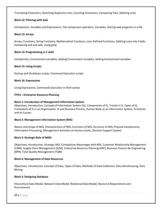 17 | P a g e
Translating Characters, Searching Duplicate Lines, Counting Characters, Comparing Files, Deleting Lines
Block 12: Filtering with Awk
Introduction, Variables and Expressions, The comparison operators, Variables, Storing awk programs in a file.
Block 13: Arrays
Arrays, Functions, String Functions, Mathematical Functions, User-Defined Functions, Splitting Lines into Fields,
Comparing sed and awk, Using grep.
Block 14: Programming in C shell
Introduction, Environment variables, Adding Environment variables, Setting Environment variables
Block 15: Using Scripts
Startup and Shutdown scripts, Command Execution scripts
Block 16: Expressions
Using Expressions, Commands Execution in Shell syntax
ITP21---Enterprise Resource Planning
Block 1: Introduction of Management Information System
Objectives, Introduction, Concept of Information System (IS), Components of IS, Trends in IS, Types of IS,
Framework of IS in an Organization, IS and Business Process, Human Body as an Information System, IS Failures
and Its Causes.
Block 2: Management Information System (MIS)
Nature and Scope of MIS, Characteristics of MIS, Functions of MIS, Structure of MIS, Physical Components,
Information Processing, Management Activities at Various Levels, Decision Support System
Block 3: Strategic Role of MISH
Objectives, Introduction, Strategic MIS, Competitive Advantages with MIS, Customer Relationship Management
(CRM), Supply Chain Management (SCM), Enterprise Resource Planning (ERP), Business Process Re-Engineering
(BPR), Total Quality Management (TQM)
Block 4: Management of Data Resources
Objectives, Introduction, Concept of Data, Types of Data, Methods of Data Collection, Data Warehousing, Data
Mining
Block 5: Designing Database
Hierarchical Data Model, Network Data Model, Relational Data Model, Resource Requirement and
Procurement
 