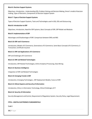 18 | P a g e
Block 6: Decision Support Systems
Objectives, Introduction , Understanding DSS, Problem Solving and Decision Making, Simon’s model of decision
making, Types of Decisions, Components of Decision Support System
Block 7: Types of Decision Support Systems
Types of Decision Support Systems, Tools and Technologies used in DSS, DSS and Outsourcing.
Block 8: Introduction to ERP
Objectives, Introduction, Need for ERP Systems, Basic Concepts of ERP, ERP Model and Modules
Block 9: Implementation of ERP
Advantages and Disadvantages of ERP, Comparison between EMS and MIS
Block 10: ERP and E-Commerce
Introduction, Models of E-Commerce, Generations of E-Commerce, Some Basic Concepts of E-Commerce, E-
Transaction, Certificate Issuance
Block 11: ERP and Applications of E-Commerce
ERP and Challenges of E-Commerce
Block 12: ERP and Related Technologies
Introduction, ERP Related Technologies, Online Analytical Processing, Data Mining
Block 13: Business Intelligence
Integration of ERP and Related Technologies
Block 14: Emerging Trends in ERP
Introduction, Emerging Technologies , ERP Deployment Models, Future of ERP.
Block 15: Ethical Aspects and Security of Information
Introduction, Ethics in Information Technology, Ethical Challenges of IT
Block 16: Security of Information
Security Management and Control, Requirement of Regulatory System, Security Policy, Legal Requirement.
ITP31---DIGITAL ELECTRONICS FUNDAMENTALS
Unit I
 