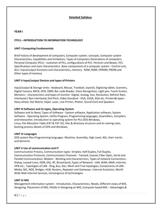 3 | P a g e
Detailed Syllabus
YEAR I
ITP11---INTRODUCTION TO INFORMATION TECHNOLOGY
UNIT I Computing Fundamentals
Brief history of development of computers, Computer system, concepts, Computer system
Characteristics, Capabilities and limitations, Types of computers Generations of computers,
Personal Computer (PCs) – evolution of PCs, configurations of PCs- Pentium and Newer, PCs
Specifications and main characteristics- Basic components of a computer system - Control unit,
ALU, Input/output functions and characteristics, memory - RAM, ROM, EPROM, PROM and
Other types of memory
UNIT II Input/output Devices and types of Printers
Input/output & Storage Units-: Keyboard, Mouse, Trackball, Joystick, Digitizing tablet, Scanners,
Digital Camera, MICR, OCR, OMR, Bar-code Reader, Voice Recognition, Light pen, Touch Screen,
Monitors - characteristics and types of monitor -Digital, Analog, Size, Resolution, Refresh Rate,
Interlaced / Non Interlaced, Dot Pitch, Video Standard - VGA, SVGA, XGA etc, Printers& types -
Daisy wheel, Dot Matrix, Inkjet, Laser, Line Printer, Plotter, Sound Card and Speakers
UNIT III Software and its types, Operating System
Software and its Need, Types of Software - System software, Application software, System
Software - Operating System, Utility Program, Programming languages, Assemblers, Compilers
and Interpreter, Introduction to operating system for PCs-DOS Windows,
Linux, File Allocation Table (FAT & FAT 32), files & directory structure and its naming rules,
booting process details of DOS and Windows,
UNIT IV Languages
DOS system files Programming languages- Machine, Assembly, High Level, 4GL, their merits
and demerits
UNIT V Use of communication and IT
Communication Process, Communication types- Simplex, Half Duplex, Full Duplex,
Communication Protocols, Communication Channels - Twisted, Coaxial, Fiber Optic, Serial and
Parallel Communication; Modem - Working and characteristics, Types of network Connections -
Dialup, Leased Lines, ISDN, DSL, RF, Broad band ,Types of Network - LAN, WAN, MAN ,Internet,
VPN etc., Topologies of LAN - Ring, Bus, Star, Mesh and Tree topologies, Components of LAN -
Media, NIC, NOS, Bridges, HUB, Routers, Repeater and Gateways- Internet-Evolution, World
Wide Web Internet Services, Convergence of technologies
UNIT VI MIS
Management information system - Introduction, Characteristics, Needs, Different views of MIS,
Designing, Placement of MIS, Pitfalls in Designing an MIS, Computer based MIS – Advantages &
 