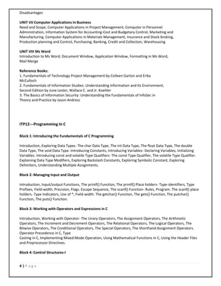 4 | P a g e
Disadvantages
UNIT VII Computer Applications in Business
Need and Scope, Computer Applications in Project Management, Computer in Personnel
Administration, Information System for Accounting-Cost and Budgetary Control, Marketing and
Manufacturing, Computer Applications in Materials Management, Insurance and Stock-broking,
Production planning and Control, Purchasing, Banking, Credit and Collection, Warehousing
UNIT VIII Ms Word
Introduction to Ms Word, Document Window, Application Window, Formatting in Ms Word,
Mail Merge
Reference Books:
1. Fundamentals of Technology Project Management by Colleen Garton and Erika
McCulloch
2. Fundamentals of Information Studies: Understanding Information and Its Environment,
Second Edition by June Lester, Wallace C. and Jr. Koehler
3. The Basics of Information Security: Understanding the Fundamentals of InfoSec in
Theory and Practice by Jason Andress
ITP12---Programming In C
Block 1: Introducing the Fundamentals of C Programming
Introduction, Exploring Data Types- The char Data Type, The int Data Type, The float Data Type, The double
Data Type, The void Data Type. Introducing Constants, Introducing Variables- Declaring Variables, Initializing
Variables. Introducing const and volatile Type Qualifiers- The const Type Qualifier, The volatile Type Qualifier.
Explaining Data Type Modifiers, Exploring Backslash Constants, Exploring Symbolic Constant, Exploring
Delimiters, Understanding Multiple Assignments.
Block 2: Managing Input and Output
Introduction, Input/output Functions, The printf() Function, The printf() Place holders- Type-identifiers, Type
Prefixes, Field-width, Precision, Flags. Escape Sequence, The scanf() Function- Rules, Program. The scanf() place
holders- Type Indicators, Use of *, Field-width. The getchar() Function, The gets() Function, The putchar()
Function, The puts() Function.
Block 3: Working with Operators and Expressions in C
Introduction, Working with Operator- The Unary Operators, The Assignment Operators, The Arithmetic
Operators, The Increment and Decrement Operators, The Relational Operators, The Logical Operators, The
Bitwise Operators, The Conditional Operators, The Special Operators, The Shorthand Assignment Operators.
Operator Precedence in C, Type
Casting in C, Implementing Mixed Mode Operation, Using Mathematical Functions in C, Using the Header Files
and Preprocessor Directives.
Block 4: Control Structures-I
 