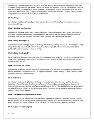 5 | P a g e
Introduction, Exploring the Syntax of a Control Structure, Working with Conditional Statements- Using the if
Statement, Using the if-else Statement, Creating the Nested if Statements, Using the if-else Ladder, Using the
switch Statement, Creating Nested switch Statements. Working with Iterative Statements- Using the while
Loop, Using the do-while Loop, Using the Loop. Working with Jump Statements- Using the break Statement,
Using the continue Statement, Using the go to Statement.
Block 5: Arrays
Introduction, Introducing Arrays, Types of Arrays- One-Dimensional Arrays, Two-Dimensional Arrays, and
Limitations of Arrays.
Block 6: Working with Functions
Introduction, Overview of Functions- Function Definition, Function Invocation, Types of Functions- Built-in
Functions, User-defined Functions, Parameter Passing Mechanisms, Passing Arrays in Function, Recursive
Functions, Functions and Variables- Local and Global Variables, Static and Register Variables.
Block 7: String Handling in C-I
Introduction, Understanding Strings in C, Declaring and Initializing a String, Reading and Displaying the Strings-
Using the scanf () and printf () Functions, Using the puts() and gets() Functions, Using the getchar() and
putchar() Functions. Creating an Array of Strings.
Block 8: String Handling in C-II
Performing String Operations- Concatenating Strings, Calculating the Length of a String, and Comparing Strings-
Using String Handling Functions- strlen(), strcmp(), strncmp(), strcat(), strncat(), strcpy(), strncpy(), strchr(),
strlwr(), strupr(), strrev().
Block 9: Structures and Unions
Introduction, Structures- Defining a Structure, Declaring Structure Variables, Initializing Structure Variables,
Nested Structures, Arrays of Structures, The type def Statement. Unions- Defining a Union, Declaring Union
Variables, Initializing Union Variables.
Block 10: Pointers
Introduction, Understanding Pointers, Declaring a Pointer Variable, Using the address of (&) Operator,
Initializing a Pointer Variable, Dereferencing a Pointer, Performing Operations on Pointers- Assignment,
Arithmetic, Comparison, Working with Functions and Pointers- Call By Value, Call by Reference. Working with
Arrays and Pointers- Pointers to One-dimensional Arrays, Pointers to String. Allocating Memory at Runtime-
malloc(), calloc(), free(),realloc().
Block 11: Working with Preprocessor Directives
Introduction, Using the File Inclusion Directives, Using the Macro Substitution Directives- Defining a Simple
Macro, Defining Macro with Arguments, Defining Nested Macros. Using the Compiler Control Directives- The
#ifdef Directive, The #ifndef Directive, The #if Directive, The #ifelse Directive, The #ifelif Directive.
Block 12: Data File Processing in C
 