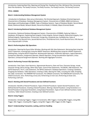 6 | P a g e
Introduction, Exploring Data Files, Opening and Closing Files- Reading from Files, Writing to Files, Accessing
Data Files Randomly- The fseek() Function, The ftell() Function, The fread() Function, The fwrite() Function.
ITP13---RDBMS
Block 1: Understanding Database Management System
Introduction to Databases- Data versus Information, File Oriented Approach, Database Oriented Approach,
Characteristics of Database. Database Management System- Characteristics of DBMS, DBMS Architecture,
Advantages and Disadvantages of DBMS, Types of Database Systems. Types of Database Models- Record-Based
Model, Relational Model, Network Model, Hierarchical Model, E-R Model, Object-Oriented Model.
Block 2: Introducing Relational Database Management System
Introduction. Relational Database Management System- Characteristics of RDBMS, Exploring Tables in
Databases, ER Diagrams. Explaining Data Integrity- Entity Integrity, Domain Integrity, Referential Integrity, User-
Defined Integrity. Exploring Keys- Primary Key, Foreign Key, Composite key, Candidate Key. Rules of
Normalization- First Normal Form, Second Normal Form, Third Normal Form, Fourth Normal Form, Fifth Normal
Form. BoyceeCodd’s 12 Rules
Block 3: Performing Basic SQL Operations
Introduction. Opening the Query Editor Window. Working with SQL Data Statements- Retrieving Data Using the
SELECT Statement, Inserting Data Using the INSERT Statement, Modifying Data Using the UPDATE Statement,
Deleting Data, Using the DELETE Statement. Working with Operators- Arithmetic Operators, Logical Operators,
Comparison Operators, Assignment Operator, Bitwise Operators, String Concatenation Operators, Unary
Operators, Compound Assignment Operator. Working with Aggregate Functions.
Block 4: Performing Transact-SQL Operations
Introduction. Data Types- Exact Numerics, Approximate Numerics, Date and Time, Character Strings, nicode
Character Strings, Binary Strings, Other Data Types. Control Flow Statements- The BEGIN…END Statement, The
GOTO Statement, The IF…ELSE Statement, The WHILE Statement. Database Operations- Creating a Database,
Dropping the Database. Table Operations- Creating a Table, Altering the Table, runcating the Table, Dropping
the Table. Constraints- The PRIMARY KEY Constraint, The UNIQUE Constraint, The FOREIGN KEY Constraint, The
CHECK Constraint. Joins- Performing a Cross Join, Performing an Inner Join, Performing an Outer Join,
Performing a Self-Join.
Block 5: Working with Stored Procedures and User-Defined Functions
Introduction. Benefits of Stored Procedures. Types of Stored Procedures- System Stored Procedures, User-
Defined Stored Procedures. Creating a Stored Procedure. Altering a Stored Procedure. Using Parameters in a
Stored Procedure-Using Input Parameters, Using Output Parameters. Types of User-defined Functions- Scalar
Functions, Table-Valued Functions. Creating a User-Defined Function.
Block 6: Using Triggers
Introduction. Introducing Triggers. Triggers Vs Constraints. DML Triggers- Creating DML Triggers, Using DML
Trigger. DDL Triggers- Creating DDL Triggers, Using DDL Triggers. DML Triggers Vs DDL Triggers.
Block 7: Understanding Transaction, Locking, and Error Handling
 