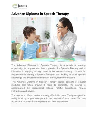 Advance Diploma in Speech Therapy
The Advance Diploma in Speech Therapy is a wonderful learning
opportunity for anyone who has a passion for Speech Therapy and is
interested in enjoying a long career in the relevant industry. It’s also for
anyone who is already a Speech Therapist and looking to brush up their
knowledge and boost their career with a recognised certification.
This Advance Diploma in Speech Therapy course consists of several
modules that takes around 3 hours to complete. The course is
accompanied by instructional videos, helpful illustrations, how-to
instructions and advice.
The course is offered online at a very affordable price. That gives you the
ability to study at your own pace in the comfort of your home. You can
access the modules from anywhere and from any device.
 