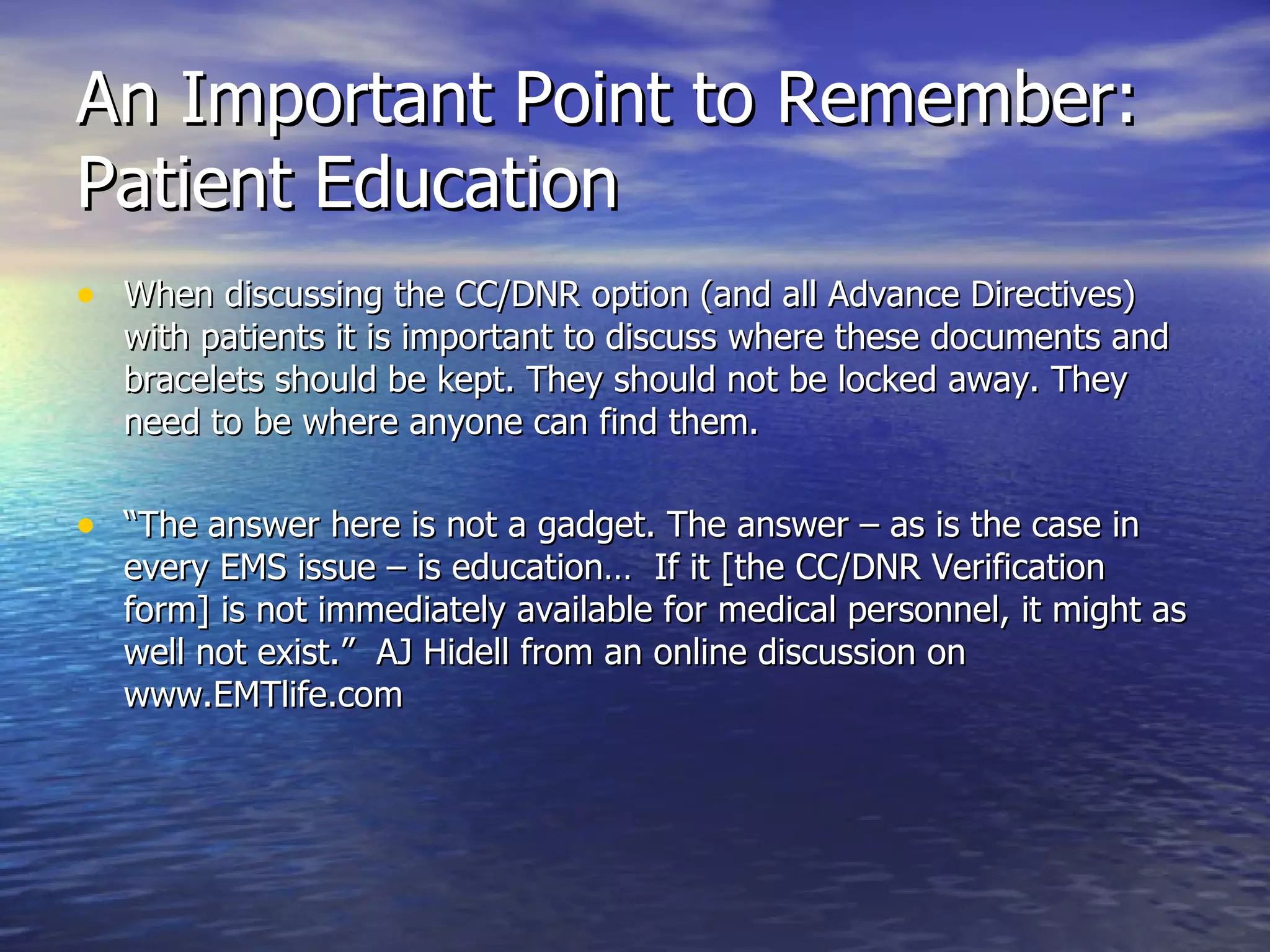 An Important Point to Remember: Patient Education When discussing the CC/DNR option (and all Advance Directives) with patients it is important to discuss where these documents and bracelets should be kept. They should not be locked away. They need to be where anyone can find them. “ The answer here is not a gadget. The answer – as is the case in every EMS issue – is education…  If it [the CC/DNR Verification form] is not immediately available for medical personnel, it might as well not exist.”  AJ Hidell from an online discussion on www.EMTlife.com  