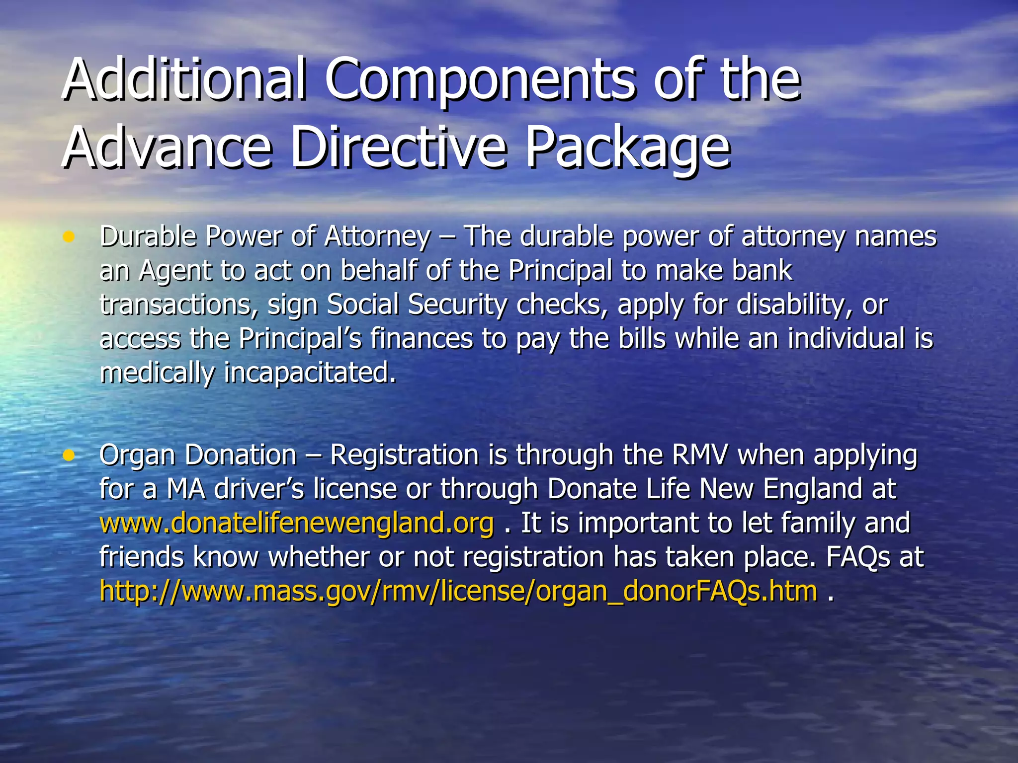 Additional Components of the Advance Directive Package Durable Power of Attorney – The durable power of attorney names an Agent to act on behalf of the Principal to make bank transactions, sign Social Security checks, apply for disability, or access the Principal’s finances to pay the bills while an individual is medically incapacitated.  Organ Donation – Registration is through the RMV when applying for a MA driver’s license or through Donate Life New England at  www.donatelifenewengland.org  . It is important to let family and friends know whether or not registration has taken place. FAQs at  http://www.mass.gov/rmv/license/organ_donorFAQs.htm  . 