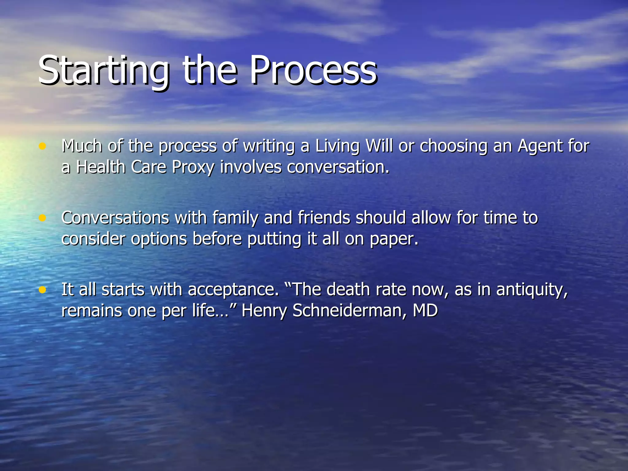 Starting the Process Much of the process of writing a Living Will or choosing an Agent for a Health Care Proxy involves conversation. Conversations with family and friends should allow for time to consider options before putting it all on paper. It all starts with acceptance. “The death rate now, as in antiquity, remains one per life…” Henry Schneiderman, MD 
