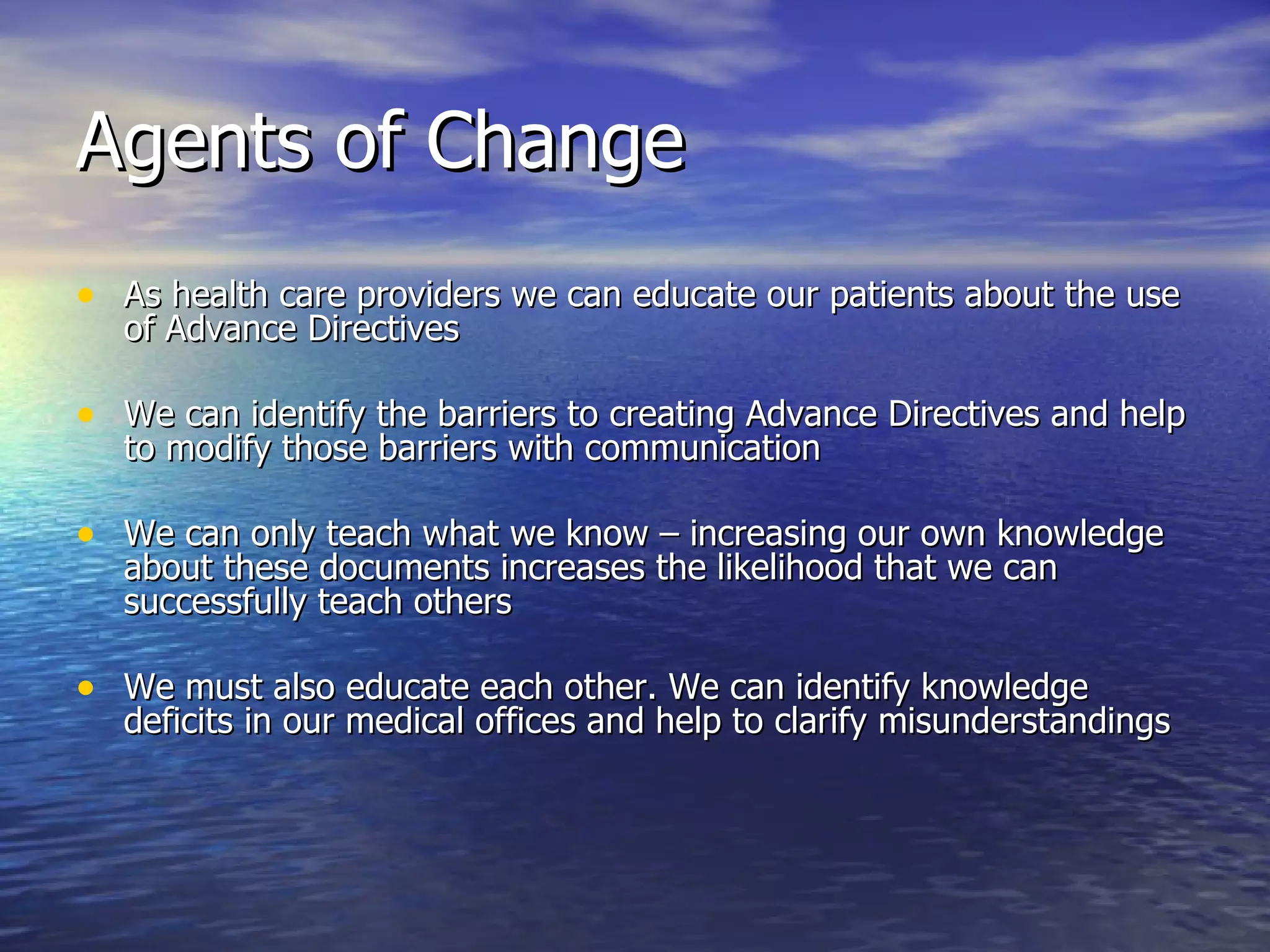 Agents of Change As health care providers we can educate our patients about the use of Advance Directives We can identify the barriers to creating Advance Directives and help to modify those barriers with communication We can only teach what we know – increasing our own knowledge about these documents increases the likelihood that we can successfully teach others We must also educate each other. We can identify knowledge deficits in our medical offices and help to clarify misunderstandings 