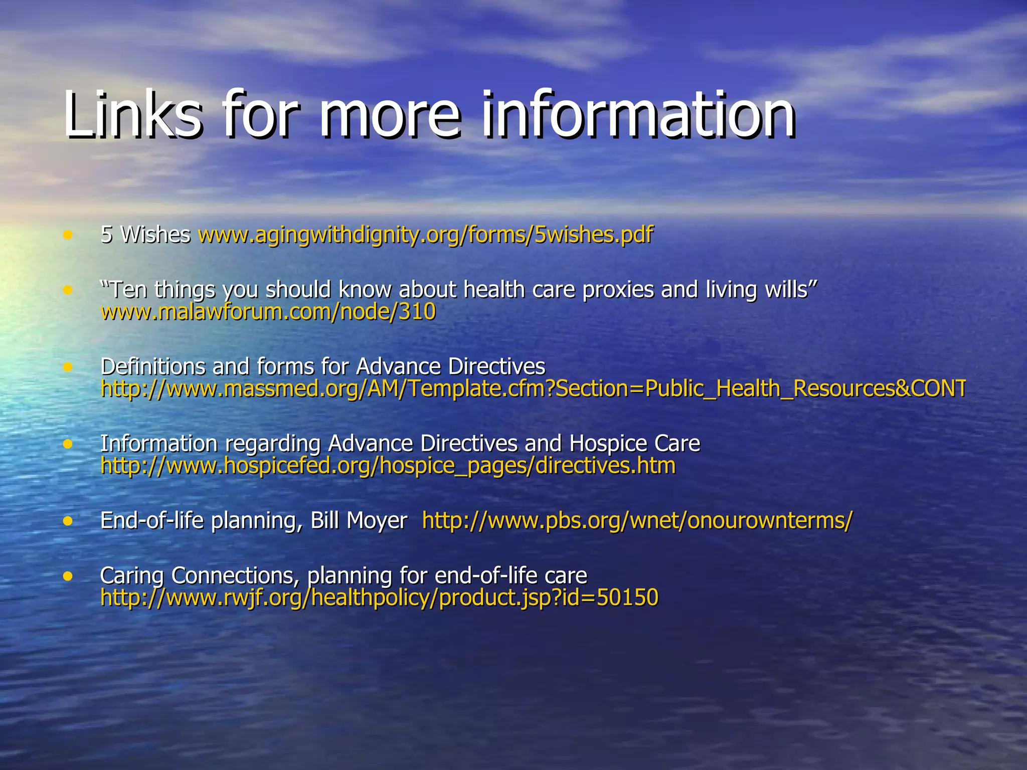 Links for more information 5 Wishes  www.agingwithdignity.org/forms/5wishes.pdf “ Ten things you should know about health care proxies and living wills”  www.malawforum.com/node/310 Definitions and forms for Advance Directives  http://www.massmed.org/AM/Template.cfm?Section=Public_Health_Resources&CONTENTID=7580&TEMPLATE=/CM/HTMLDisplay.cfm Information regarding Advance Directives and Hospice Care  http://www.hospicefed.org/hospice_pages/directives.htm   End-of-life planning, Bill Moyer  http://www.pbs.org/wnet/onourownterms/   Caring Connections, planning for end-of-life care  http://www.rwjf.org/healthpolicy/product.jsp?id=50150 