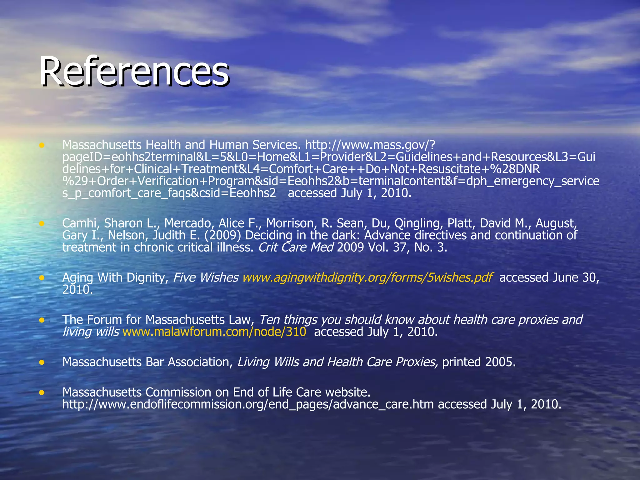 References Massachusetts Health and Human Services. http://www.mass.gov/?pageID=eohhs2terminal&L=5&L0=Home&L1=Provider&L2=Guidelines+and+Resources&L3=Guidelines+for+Clinical+Treatment&L4=Comfort+Care++Do+Not+Resuscitate+%28DNR%29+Order+Verification+Program&sid=Eeohhs2&b=terminalcontent&f=dph_emergency_services_p_comfort_care_faqs&csid=Eeohhs2  accessed July 1, 2010. Camhi, Sharon L., Mercado, Alice F., Morrison, R. Sean, Du, Qingling, Platt, David M., August, Gary I., Nelson, Judith E. (2009) Deciding in the dark: Advance directives and continuation of treatment in chronic critical illness.  Crit Care Med  2009 Vol. 37, No. 3. Aging With Dignity,  Five Wishes  www.agingwithdignity.org/forms/5wishes.pdf   accessed June 30, 2010. The Forum for Massachusetts Law,  Ten things you should know about health care proxies and living wills   www.malawforum.com/node/310   accessed July 1, 2010. Massachusetts Bar Association,  Living Wills and Health Care Proxies,  printed 2005. Massachusetts Commission on End of Life Care website. http://www.endoflifecommission.org/end_pages/advance_care.htm accessed July 1, 2010. 